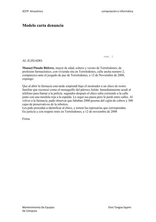 IESTP Amazónico computación e informática
Mantenimiento De Equipos Elvis Tangoa Sajami
De Cómputo
Modelo carta denuncia
num. 1
AL JUZGADO:
Manuel Pinado Búferes, mayor de edad, soltero y vecino de Torrelodones, de
profesión farmacéutico, con vivienda sita en Torrelodones, calle ancha numero 2,
comparezco ante el juzgado de paz de Torrelodones, a 12 de Noviembre de 2008,
expongo:
Que al abrir la farmacia esta tarde sorprendí bajo el mostrador a un chico de rostro
familiar que reconocí como el monaguillo del párroco Julián. Inmediatamente acudí al
teléfono para llamar a la policía. segundos después el chico salía corriendo a la calle
junto con una mochila roja a la espalda. Le seguí sus pasos pero le perdí entre calles. Al
volver a la farmacia, pude observar que faltaban 2000 pesetas del cajón de cobros y 300
cajas de preservativos de la rebotica.
Les pido procedan a identificar al chico, y tomen las represarías que correspondan.
En justicia y con respeto insto en Torrelodones, a 12 de noviembre de 2008
Firma
 