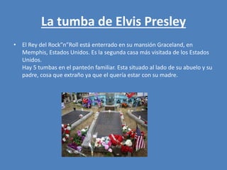 La tumba de Elvis Presley
• El Rey del Rock”n”Roll está enterrado en su mansión Graceland, en
Memphis, Estados Unidos. Es la segunda casa más visitada de los Estados
Unidos.
Hay 5 tumbas en el panteón familiar. Esta situado al lado de su abuelo y su
padre, cosa que extraño ya que el quería estar con su madre.
 