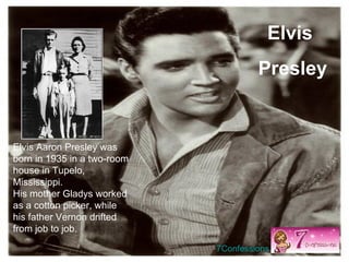 Elvis Aaron Presley was born in 1935 in a two-room house in Tupelo, Mississippi.  His mother Gladys worked as a cotton picker, while his father Vernon drifted from job to job.  Elvis  Presley 7Confessions 