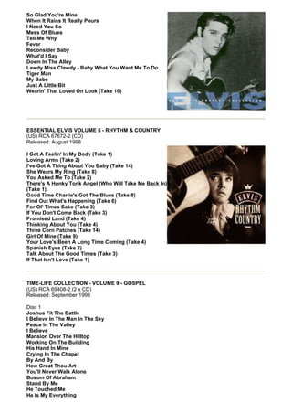 So Glad You're Mine
When It Rains It Really Pours
I Need You So
Mess Of Blues
Tell Me Why
Fever
Reconsider Baby
What'd I Say
Down In The Alley
Lawdy Miss Clawdy - Baby What You Want Me To Do
Tiger Man
My Babe
Just A Little Bit
Wearin' That Loved On Look (Take 10)




ESSENTIAL ELVIS VOLUME 5 - RHYTHM & COUNTRY
(US) RCA 67672-2 (CD)
Released: August 1998

I Got A Feelin' In My Body (Take 1)
Loving Arms (Take 2)
I've Got A Thing About You Baby (Take 14)
She Wears My Ring (Take 8)
You Asked Me To (Take 2)
There's A Honky Tonk Angel (Who Will Take Me Back In)
(Take 1)
Good Time Charlie's Got The Blues (Take 8)
Find Out What's Happening (Take 6)
For Ol' Times Sake (Take 3)
If You Don't Come Back (Take 3)
Promised Land (Take 4)
Thinking About You (Take 4)
Three Corn Patches (Take 14)
Girl Of Mine (Take 9)
Your Love's Been A Long Time Coming (Take 4)
Spanish Eyes (Take 2)
Talk About The Good Times (Take 3)
If That Isn't Love (Take 1)



TIME-LIFE COLLECTION - VOLUME 9 - GOSPEL
(US) RCA 69408-2 (2 x CD)
Released: September 1998

Disc 1
Joshua Fit The Battle
I Believe In The Man In The Sky
Peace In The Valley
I Believe
Mansion Over The Hilltop
Working On The Building
His Hand In Mine
Crying In The Chapel
By And By
How Great Thou Art
You'll Never Walk Alone
Bosom Of Abraham
Stand By Me
He Touched Me
He Is My Everything
 