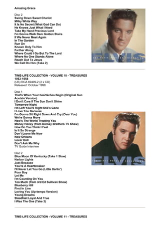Amazing Grace

Disc 2
Swing Down Sweet Chariot
Milky White Way
It Is No Secret (What God Can Do)
He Knows Just What I Need
Take My Hand Precious Lord
I'm Gonna Walk Dem Golden Stairs
If We Never Meet Again
In The Garden
Run On
Known Only To Him
Farther Along
Where Could I Go But To The Lord
Where No One Stands Alone
Reach Out To Jesus
We Call On Him (Take 2)



TIME-LIFE COLLECTION - VOLUME 10 - TREASURES
1953-1958
(US) RCA 69409-2 (2 x CD)
Released: October 1998

Disc 1
That's When Your heartaches Begin (Original Sun
Acetate Version)
I Don't Care If The Sun Don't Shine
Tomorrow Night
I'm Left You're Right She's Gone
I Love You Because
I'm Gonna Sit Right Down And Cry (Over You)
We're Gonna Move
How's The World Treating You
Money Honey (from Dorsey Brothers TV Show)
How Do You Think I Feel
Is It So Strange
Don't Leave Me Now
New Orleans
Lover Doll
Don't Ask Me Why
TV Guide Interview

Disc 2
Blue Moon Of Kentucky (Take 1 Slow)
Harbor Lights
Just Because
You're A Heartbreaker
I'll Never Let You Go (Little Darlin')
Poor Boy
Let Me
I'm Counting On You
Too Much (from 3rd Ed Sullivan Show)
Blueberry Hill
First In Line
Loving You (Up-tempo Version)
Young Dreams
Steadfast Loyal And True
I Was The One (Take 3)




TIME-LIFE COLLECTION - VOLUME 11 - TREASURES
 