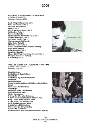 2000

ESSENTIAL ELVIS VOLUME 6 - SUCH A NIGHT
(US) RCA 67840-2 (CD)
Released: February 2000

Such A Night (Master with Intro)
Make Me Know It (Take 3)
Stuck On You (Take 2)
Fever (Take 1)
Girl Of My Best Friend (Take 6)
Soldier Boy (Take 1)
Surrender (Take 9)
I Believe In The Man In The Sky (Take 1)
Give Me The Right (Take 2)
I'm Comin' Home (Take 2)
There's Always Me (Take 9)
Little Sister (Take 9)
I Met Her Today (Take 4)
Gonna Get Back Home Somehow (Take 5)
Night Rider (Take 5)
Easy Question (Take 1)
Suspicion (Take 2)
Please Don't Drag That String Around (Take 1)
Memphis Tennessee (Take 5)
It Hurts Me (Take 1)



TIME-LIFE COLLECTION - VOLUME 15 - CHRISTMAS
(US) RCA 69414-2 (2 x CD)
Released: July 2000

Blue Christmas
Santa Claus Is Back In Town
Silver Bells
Santa Bring My Baby Back (To Me)
First Noel
White Christmas
Here Comes Santa Claus (Right Down Santa Claus
Lane)
I'll Be Home For Christmas
Silent Night
Wonderful World Of Christmas
Merry Christmas Baby
Winter Wonderland
If Every Day Was Like Christmas
It Won't Seem Like Christmas (Without You)
Holly Leaves And Christmas Trees
If I Get Home On Christmas Day
On A Snowy Christmas Night
O Little Town Of Bethlehem
I'll Be Home On Christmas Day
O Come All Ye Faithful
Blue Christmas (Live from 1968 Comeback Special)



                                         1999
                              BACK TO DISCOGRAPHY MENU
                                         2001
 