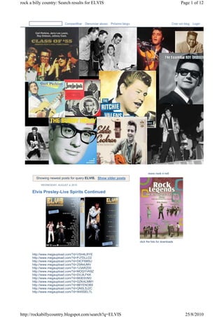 rock a billy country: Search results for ELVIS                                                              Page 1 of 12



                           Compartilhar   Denunciar abuso   Próximo blog»                             Criar um blog   Login




                                                                                  more rock n roll
        Showing newest posts for query ELVIS. Show older posts
           WEDNESDAY, AUGUST 4, 2010


      Elvis Presley-Live Spirits Continued




                                                                            click the foto for downloads



      http://www.megaupload.com/?d=VSH4LRYE
      http://www.megaupload.com/?d=PJ7DLLO2
      http://www.megaupload.com/?d=DICF6M5U
      http://www.megaupload.com/?d=25IN4JMV
      http://www.megaupload.com/?d=1J3ARZ00
      http://www.megaupload.com/?d=MOQYVK8Z
      http://www.megaupload.com/?d=DVJILFKK
      http://www.megaupload.com/?d=6KIE0VM3
      http://www.megaupload.com/?d=GZKALMM1
      http://www.megaupload.com/?d=8BYENOB9
      http://www.megaupload.com/?d=QN0LSJ2C
      http://www.megaupload.com/?d=W45SELTL




http://rockabillycountry.blogspot.com/search?q=ELVIS                                                           25/8/2010
 