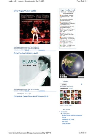 rock a billy country: Search results for ELVIS                                       Page 3 of 12




      Elvis-Vegas Variety Vol.03




      http://www.megaupload.com/?d=PPVD41PP
      http://www.megaupload.com/?d=KN1A2KNC
      Posted by amersfoort at 3:21 AM     0 comments


      Elvis Presley Still Alive Vol 2




                                                             Followers

                                                            Follow
                                                        with Google Friend Connect

                                                       Followers (42) More »
      http://www.megaupload.com/?d=TBJ35C8P
      Posted by amersfoort at 3:18 AM     0 comments

             WEDNESDAY, JULY 7, 2010


      Elvis-How Great Thou Art FTD new 2010



                                                       Already a member?Sign in



                                                             Blog Archive
                                                       ▼ 2010 (3355)
                                                        ▼ August (375)
                                                           Bryant Trenier And The Dynasonics
                                                            This Is
                                                            Tangled In The Pines
                                                            Dog Days
                                                            Coast to Coast




http://rockabillycountry.blogspot.com/search?q=ELVIS                                   25/8/2010
 
