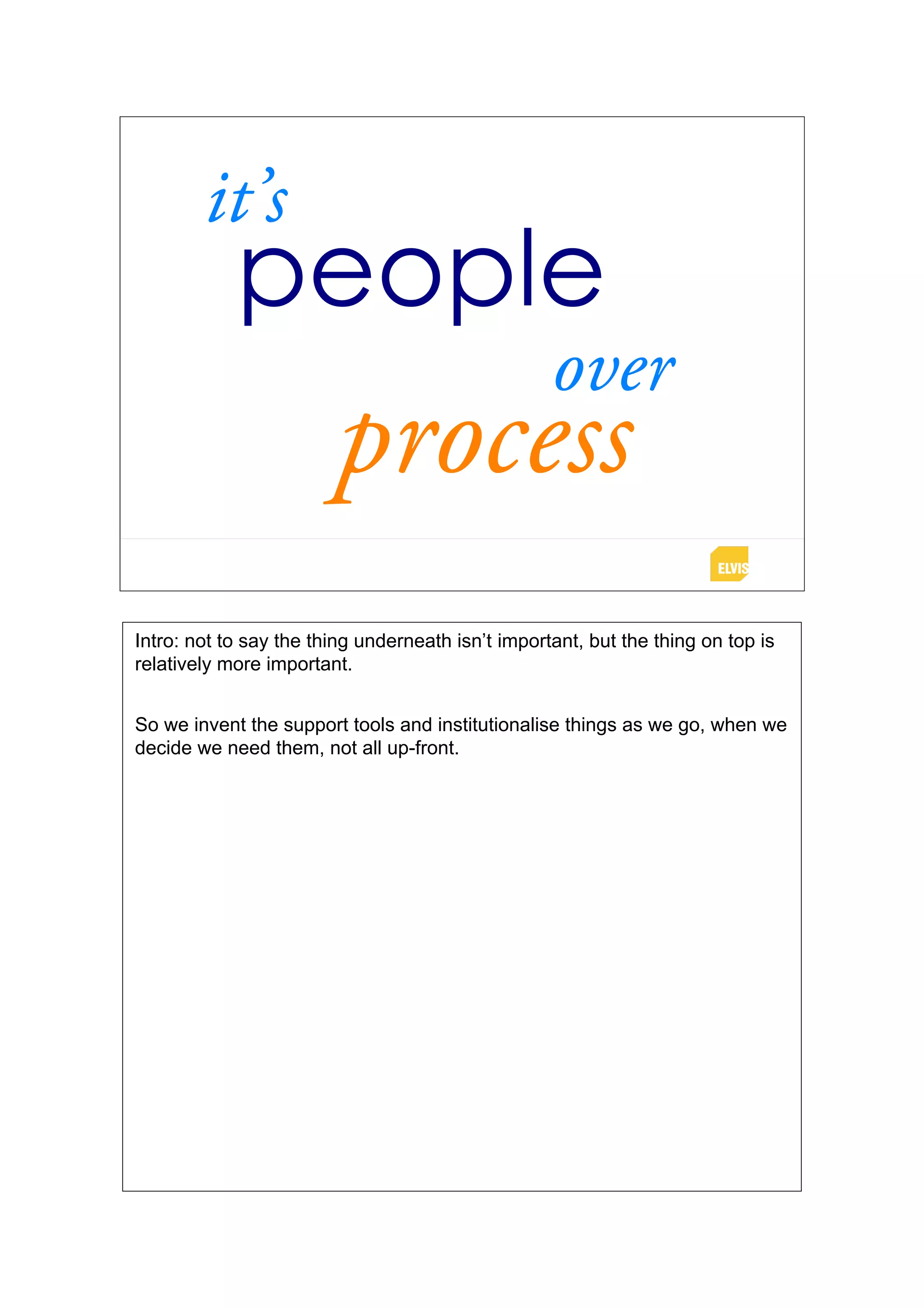 it’s
            people
                                                   over
                        process
Intro: not to say the thing underneath isn’t important, but the thing on top is
relatively more important.


So we invent the support tools and institutionalise things as we go, when we
decide we need them, not all up-front.
 