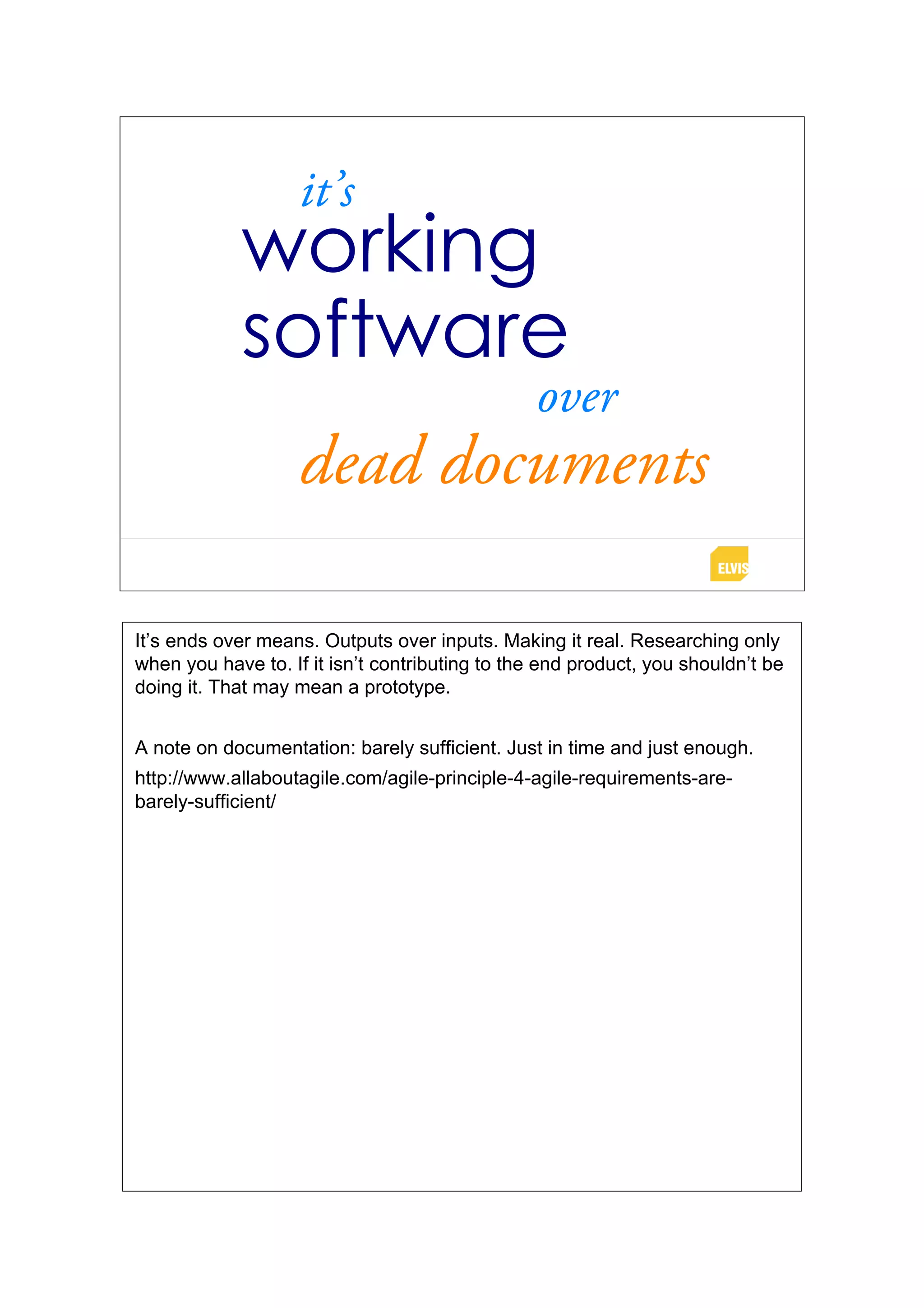 it’s
            working
            software
                                                over
                    dead documents

It’s ends over means. Outputs over inputs. Making it real. Researching only
when you have to. If it isn’t contributing to the end product, you shouldn’t be
doing it. That may mean a prototype.


A note on documentation: barely sufficient. Just in time and just enough.
http://www.allaboutagile.com/agile-principle-4-agile-requirements-are-
barely-sufficient/
 