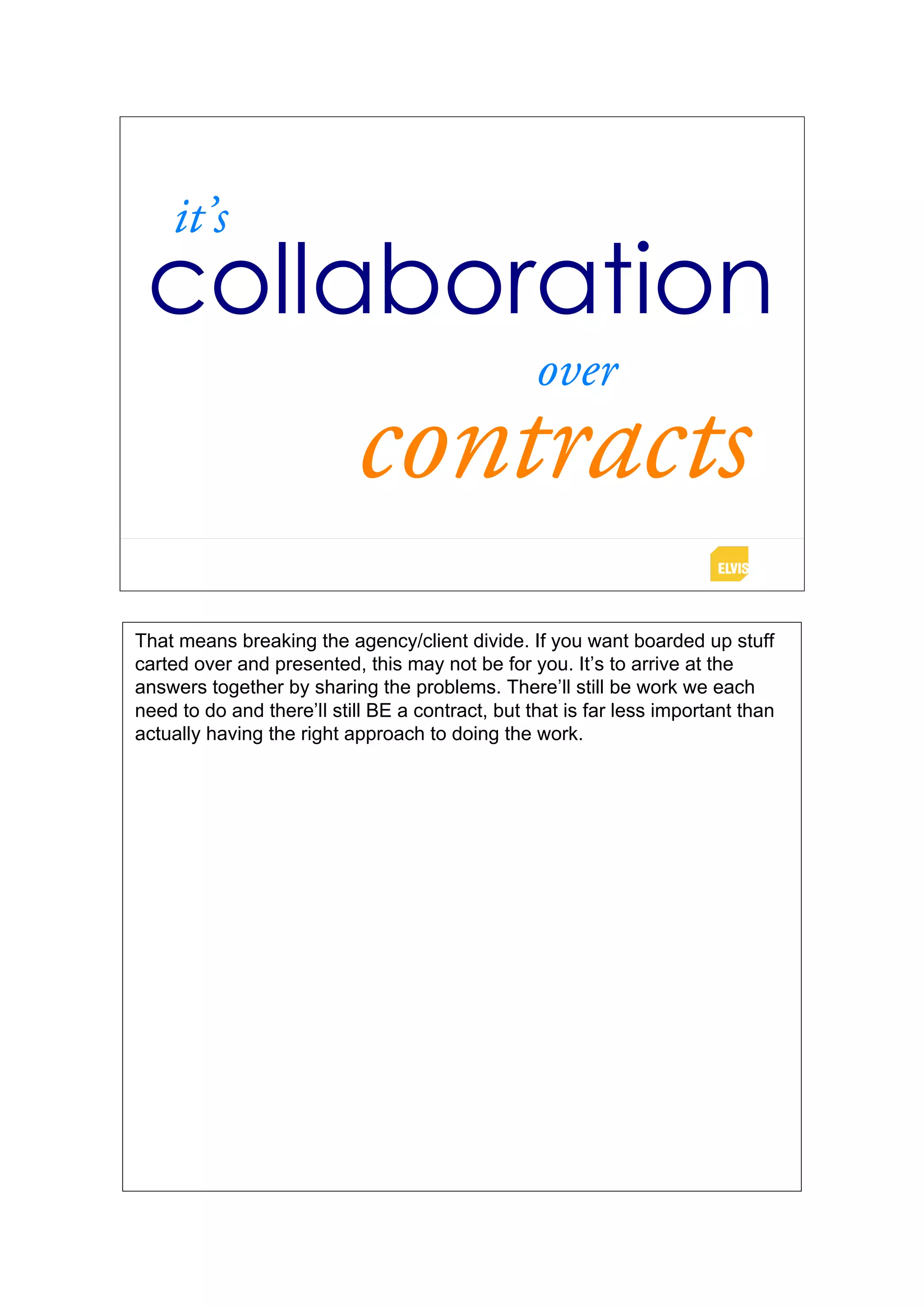 it’s
 collaboration
                                                  over
                           contracts
That means breaking the agency/client divide. If you want boarded up stuff
carted over and presented, this may not be for you. It’s to arrive at the
answers together by sharing the problems. There’ll still be work we each
need to do and there’ll still BE a contract, but that is far less important than
actually having the right approach to doing the work.
 