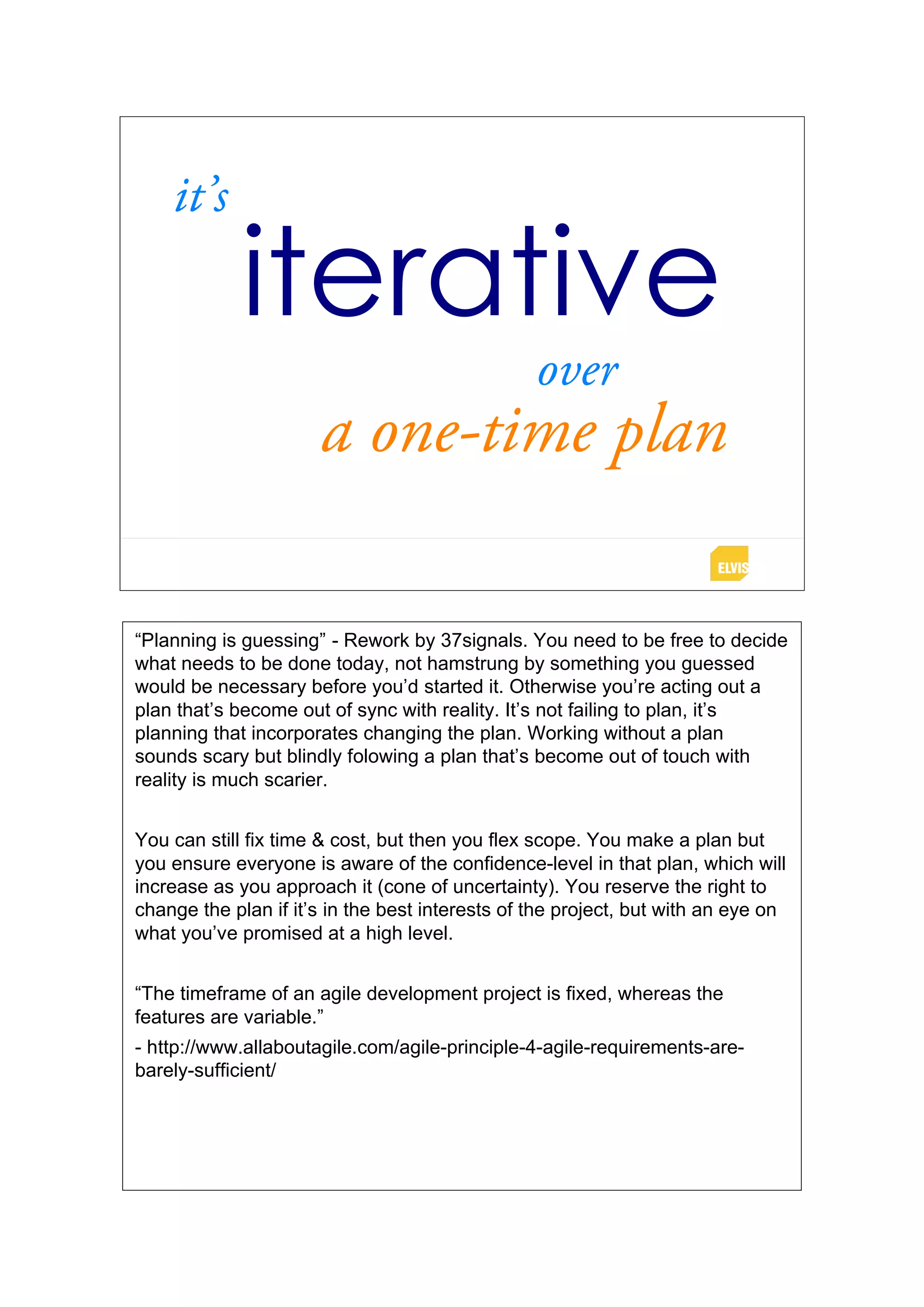 it’s
             iterative
                                                 over
                      a one-time plan

“Planning is guessing” - Rework by 37signals. You need to be free to decide
what needs to be done today, not hamstrung by something you guessed
would be necessary before you’d started it. Otherwise you’re acting out a
plan that’s become out of sync with reality. It’s not failing to plan, it’s
planning that incorporates changing the plan. Working without a plan
sounds scary but blindly folowing a plan that’s become out of touch with
reality is much scarier.


You can still fix time & cost, but then you flex scope. You make a plan but
you ensure everyone is aware of the confidence-level in that plan, which will
increase as you approach it (cone of uncertainty). You reserve the right to
change the plan if it’s in the best interests of the project, but with an eye on
what you’ve promised at a high level.


“The timeframe of an agile development project is fixed, whereas the
features are variable.”
- http://www.allaboutagile.com/agile-principle-4-agile-requirements-are-
barely-sufficient/
 