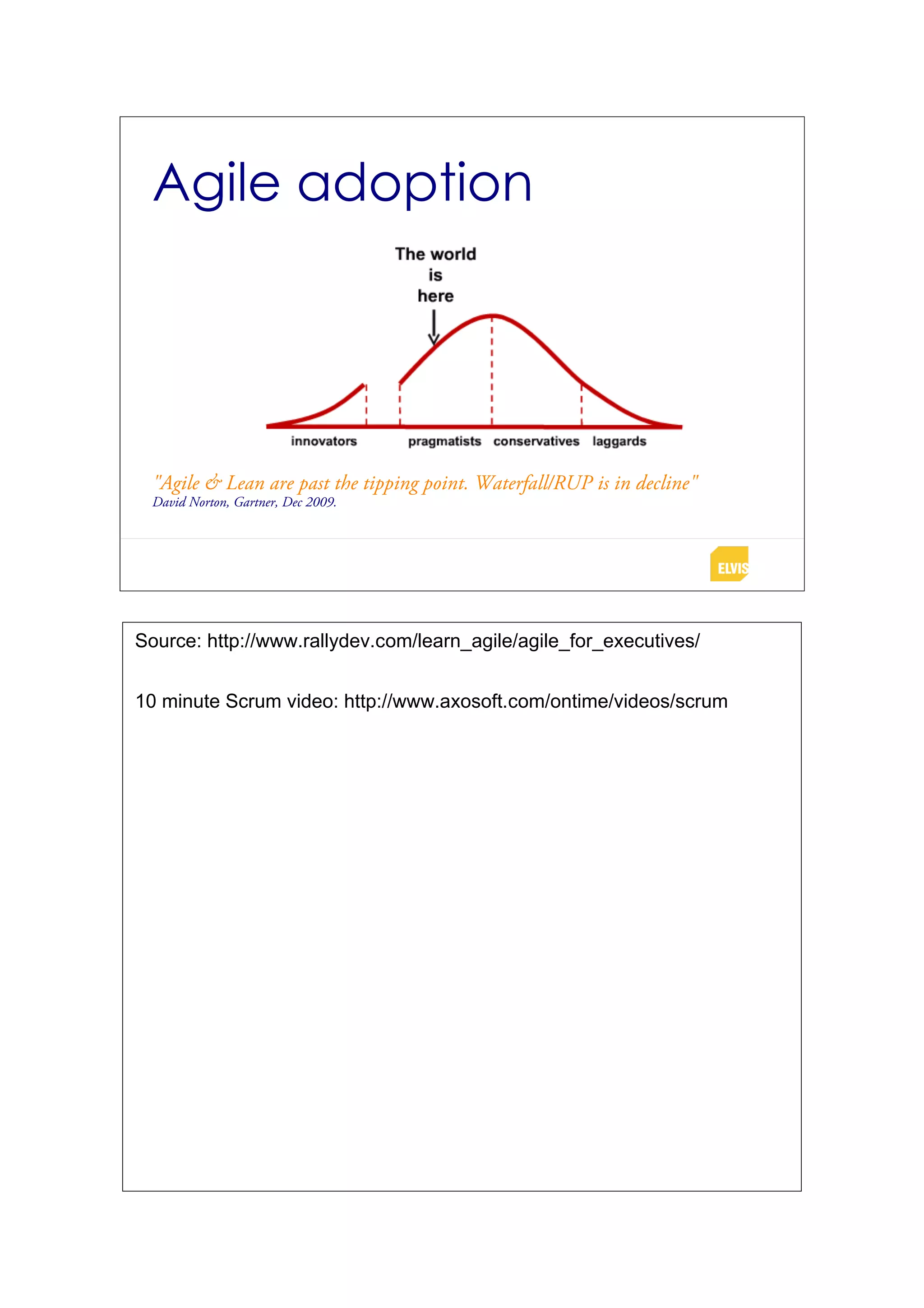 Agile adoption


                                                  over
 "Agile & Lean are past the tipping point. Waterfall/RUP is in decline"
 David Norton, Gartner, Dec 2009.




Source: http://www.rallydev.com/learn_agile/agile_for_executives/


10 minute Scrum video: http://www.axosoft.com/ontime/videos/scrum
 