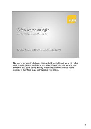 A few words on Agile
     And how it might be useful for projects




     by Adam Knowles for Elvis Communications, London UK




Not saying we have to do things this way but I wanted to get some principles
out there to explain a bit about what I mean. We can take it or leave it, take
some bits and leave others. But my personal recommendation as you’ve
guessed is that these ideas will make our lives easier.




                                                                                 1
 