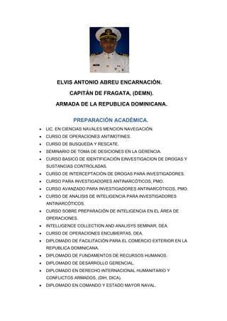 ELVIS ANTONIO ABREU ENCARNACIÓN.
CAPITÁN DE FRAGATA, (DEMN).
ARMADA DE LA REPUBLICA DOMINICANA.
PREPARACIÓN ACADÉMICA.
 LIC. EN CIENCIAS NAVALES MENCION NAVEGACIÓN.
 CURSO DE OPERACIONES ANTIMOTINES.
 CURSO DE BUSQUEDA Y RESCATE.
 SEMINARIO DE TOMA DE DESICIONES EN LA GERENCIA.
 CURSO BASICO DE IDENTIFICACIÓN EINVESTIGACION DE DROGAS Y
SUSTANCIAS CONTROLADAS.
 CURSO DE INTERCEPTACIÓN DE DROGAS PARA INVESTIGADORES.
 CURSO PARA INVESTIGADORES ANTINARCÓTICOS, PMO.
 CURSO AVANZADO PARA INVESTIGADORES ANTINARCÓTICOS, PMO.
 CURSO DE ANALISIS DE INTELIGENCIA PARA INVESTIGADORES
ANTINARCÓTICOS.
 CURSO SOBRE PREPARACIÓN DE INTELIGENCIA EN EL ÁREA DE
OPERACIONES.
 INTELLIGENCE COLLECTION AND ANALISYS SEMINAR, DEA.
 CURSO DE OPERACIONES ENCUBIERTAS, DEA.
 DIPLOMADO DE FACILITACIÓN PARA EL COMERCIO EXTERIOR EN LA
REPUBLICA DOMINICANA.
 DIPLOMADO DE FUNDAMENTOS DE RECURSOS HUMANOS.
 DIPLOMADO DE DESARROLLO GERENCIAL.
 DIPLOMADO EN DERECHO INTERNACIONAL HUMANITARIO Y
CONFLICTOS ARMADOS, (DIH, DICA).
 DIPLOMADO EN COMANDO Y ESTADO MAYOR NAVAL.
 