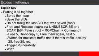 Exodus Intelligence
Exploit Dev
⚫ Putting it all together
⚫ Spray the heap
⚫ Save the SIDs
⚫ Do not free() the last SID that was saved (roof)
⚫ Free and Replace blocks via UNSUBSCRIBE and
SOAP. [b64(Fake struct + ROPChain + Command)]
⚫ Free 5, Re-occupy 5, Free them again, next 5.
⚫ Watch for multicast traffic and if there’s traffic, occupy
25, free 25, ret.
⚫ Trigger Vulnerability
⚫ Win?
 