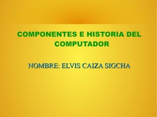COMPONENTES E HISTORIA DEL 
COMPUTADOR 
NNOOMMBBRREE:: EELLVVIISS CCAAIIZZAA SSIIGGCCHHAA 
 