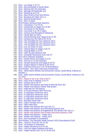 112.   Elvis - Las Vegas 1-27-71
113.   Elvis - Burning Bright In South Bend
114.   Elvis - Blazing Into The Darkness
115.   Elvis - Barrage Of Flashbulbs 2cd
116.   Elvis - Breathing Out Fire
117.   Elvis - Blue Phoenix Over Des Moines
118.   Elvis - Bringing Him Back Vol.1-2
119.   Elvis - Behind Closed Doors
120.   Elvis - Born To Rock
121.   Elvis Presley Jailhouse Rock Sessions
122.   Elvis - Charleston 7-12-75 Es
123.   Elvis - Checkmate In Vegas 2-6-74 Ms
124.   Elvis - Christmas In The Desert
125.   Elvis - Cincinnati 3-21-76 2:30pm
126.   Elvis - Camera And Microphone Rehearsal
127.   Elvis - Candy Bars For Elvis
128.   Elvis - Clouds Parting Over Vegas 8-16-71 Ms
129.   Elvis - Conquering The Falls 6-24-74 Es
130.   Elvis - The Complete On Tour Sessions Vol.2
131.   Elvis - The Complete On Tour Sessions Vol.2
132.   Elvis - The Complete On Tour Sessions Vol.3
133.   Elvis - Cut 'em Down To Size
134.   Elvis - Closing Night In Vegas 2-23-71
135.   Elvis - Closing Night 2-23-70
136.   Elvis - Cafe' Europa Sessions 5cd
137.   Elvis - Complete Kalamazoo 2cd 4-26-77
138.   Elvis 1972 Letterbox Outtakes
139.   Elvis - Desert Storm 2cd Vegas 9-2-74
140.   Elvis - Dcd For U 27 Fan Favorites
141.   Elvis - Double Dynamite 2cd Vegas 8-19-70
142.   Elvis - Dragon Attack In Detroit 9-29-74 As
143.   Elvis - Diamond Dust Live 3-14-74 Murfreesboro
144.   Elvis Presley - Sun 1001 Interviews & Memories
145.   Elvis - Notre Dame Athletic and Convention Center, South Bend, Indiana on
       October 1,
146.   Elvis - Notre Dame Athletic and Convention Center, South Bend, Indiana on 10-
       01-1974
147.   Elvis - Rippin It Up In St. Paul 4-30-77
148.   Elvis - King Time In Abilene 3-27-77
149.   Elvis - Kansas City 6-18-77
150.   Elvis - Master And Session His Hand In Mine By Elvis 4cd
151.   Elvis - Master And Session Follow That Dream
152.   Elvis - Alternate For The Asking
153.   Elvis - A Private Moment With The King
154.   Elvis - A Legendary Performer Vol.5
155.   Elvis - A Legendary Performer Vol.6
156.   Elvis - A Legendary Performer Vol.7
157.   Elvis - A Legendary Performer Vol.8
158.   Elvis - Big Boss Guitar Man
159.   Elvis - Cajun Tornado 2cd Live
160.   Elvis - Datin With Elvis
161.   Elvis - Master And Session Pot Luck Vol.1-2
162.   Elvis - Master And Session Sun Recording Sessions 4cd
163.   Elvis - Master And Session It Happened At The World's Fair Vol.1-2
164.   Elvis - Master And Session Elvis Presley Recording Sessions 1956
165.   Elvis - Master And Session - Today Vol.1
166.   Elvis - Master And Session - Today Vol.2
167.   Elvis - Burning Bright In Southbend
168.   Elvis Presley: The Hampton Roads Concert 1972 (Soundboard) FLAC
169.   Elvis - Until It's Time For You To Go
170.   Elvis - Unchained In Hollywood
171.   Elvis - Vegas Vibrations 8-19-72 Ds
172.   Elvis - Viva Las Vegas Outtakes And More
173.   Elvis - Vegas Variety Vol.2 12-11-76 Ms 2cd
 