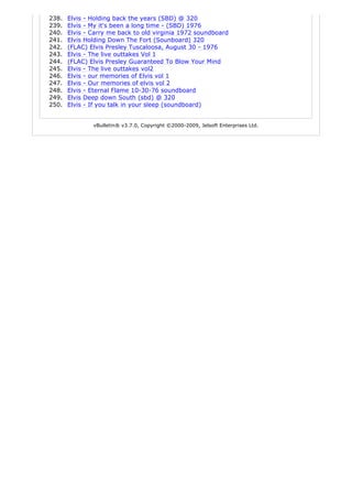238.   Elvis - Holding back the years (SBD) @ 320
239.   Elvis - My it's been a long time - (SBD) 1976
240.   Elvis - Carry me back to old virginia 1972 soundboard
241.   Elvis Holding Down The Fort (Sounboard) 320
242.   (FLAC) Elvis Presley Tuscaloosa, August 30 - 1976
243.   Elvis - The live outtakes Vol 1
244.   (FLAC) Elvis Presley Guaranteed To Blow Your Mind
245.   Elvis - The live outtakes vol2
246.   Elvis - our memories of Elvis vol 1
247.   Elvis - Our memories of elvis vol 2
248.   Elvis - Eternal Flame 10-30-76 soundboard
249.   Elvis Deep down South (sbd) @ 320
250.   Elvis - If you talk in your sleep (soundboard)


               vBulletin® v3.7.0, Copyright ©2000-2009, Jelsoft Enterprises Ltd.
 