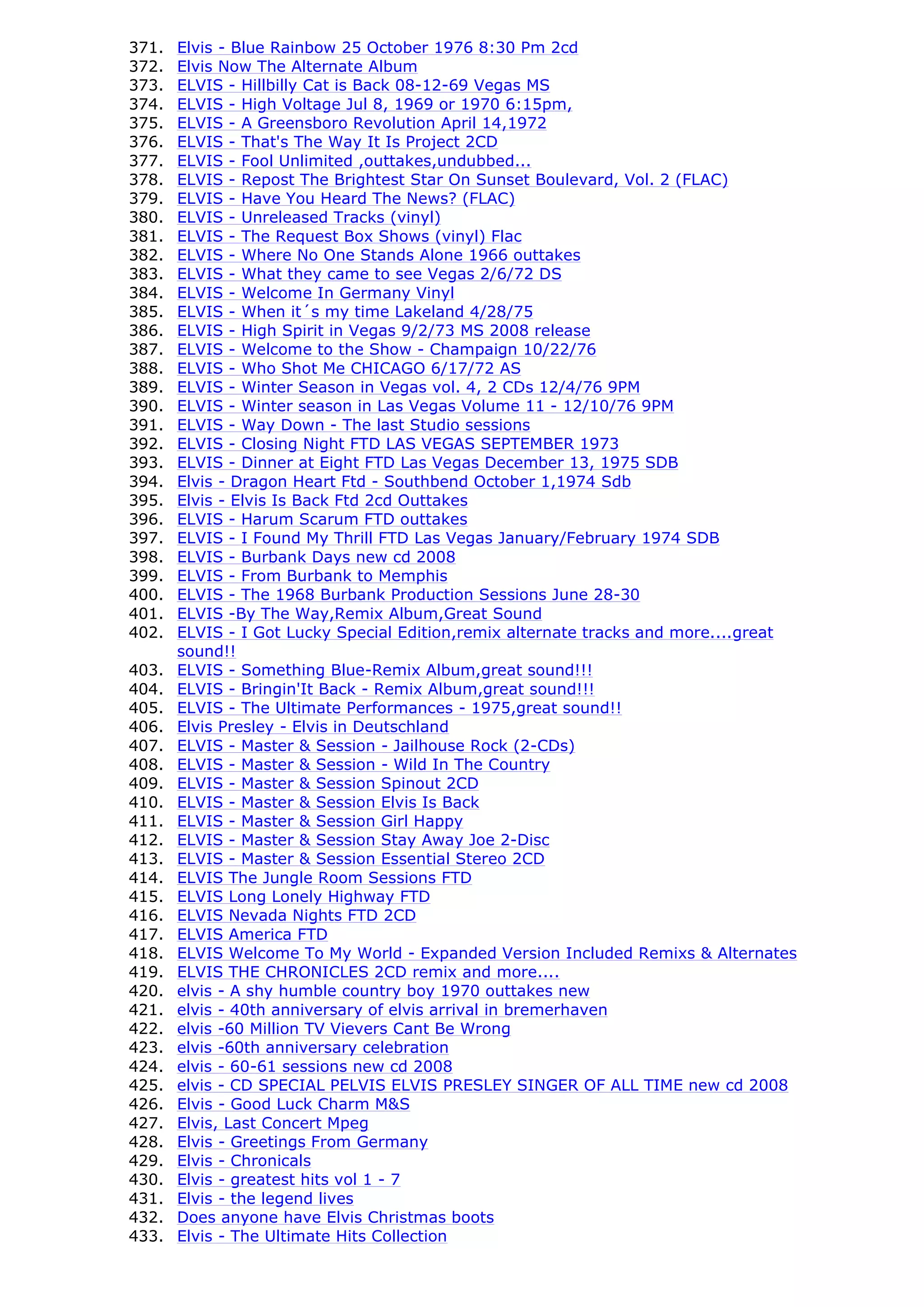 371.   Elvis - Blue Rainbow 25 October 1976 8:30 Pm 2cd
372.   Elvis Now The Alternate Album
373.   ELVIS - Hillbilly Cat is Back 08-12-69 Vegas MS
374.   ELVIS - High Voltage Jul 8, 1969 or 1970 6:15pm,
375.   ELVIS - A Greensboro Revolution April 14,1972
376.   ELVIS - That's The Way It Is Project 2CD
377.   ELVIS - Fool Unlimited ,outtakes,undubbed...
378.   ELVIS - Repost The Brightest Star On Sunset Boulevard, Vol. 2 (FLAC)
379.   ELVIS - Have You Heard The News? (FLAC)
380.   ELVIS - Unreleased Tracks (vinyl)
381.   ELVIS - The Request Box Shows (vinyl) Flac
382.   ELVIS - Where No One Stands Alone 1966 outtakes
383.   ELVIS - What they came to see Vegas 2/6/72 DS
384.   ELVIS - Welcome In Germany Vinyl
385.   ELVIS - When it´s my time Lakeland 4/28/75
386.   ELVIS - High Spirit in Vegas 9/2/73 MS 2008 release
387.   ELVIS - Welcome to the Show - Champaign 10/22/76
388.   ELVIS - Who Shot Me CHICAGO 6/17/72 AS
389.   ELVIS - Winter Season in Vegas vol. 4, 2 CDs 12/4/76 9PM
390.   ELVIS - Winter season in Las Vegas Volume 11 - 12/10/76 9PM
391.   ELVIS - Way Down - The last Studio sessions
392.   ELVIS - Closing Night FTD LAS VEGAS SEPTEMBER 1973
393.   ELVIS - Dinner at Eight FTD Las Vegas December 13, 1975 SDB
394.   Elvis - Dragon Heart Ftd - Southbend October 1,1974 Sdb
395.   Elvis - Elvis Is Back Ftd 2cd Outtakes
396.   ELVIS - Harum Scarum FTD outtakes
397.   ELVIS - I Found My Thrill FTD Las Vegas January/February 1974 SDB
398.   ELVIS - Burbank Days new cd 2008
399.   ELVIS - From Burbank to Memphis
400.   ELVIS - The 1968 Burbank Production Sessions June 28-30
401.   ELVIS -By The Way,Remix Album,Great Sound
402.   ELVIS - I Got Lucky Special Edition,remix alternate tracks and more....great
       sound!!
403.   ELVIS - Something Blue-Remix Album,great sound!!!
404.   ELVIS - Bringin'It Back - Remix Album,great sound!!!
405.   ELVIS - The Ultimate Performances - 1975,great sound!!
406.   Elvis Presley - Elvis in Deutschland
407.   ELVIS - Master & Session - Jailhouse Rock (2-CDs)
408.   ELVIS - Master & Session - Wild In The Country
409.   ELVIS - Master & Session Spinout 2CD
410.   ELVIS - Master & Session Elvis Is Back
411.   ELVIS - Master & Session Girl Happy
412.   ELVIS - Master & Session Stay Away Joe 2-Disc
413.   ELVIS - Master & Session Essential Stereo 2CD
414.   ELVIS The Jungle Room Sessions FTD
415.   ELVIS Long Lonely Highway FTD
416.   ELVIS Nevada Nights FTD 2CD
417.   ELVIS America FTD
418.   ELVIS Welcome To My World - Expanded Version Included Remixs & Alternates
419.   ELVIS THE CHRONICLES 2CD remix and more....
420.   elvis - A shy humble country boy 1970 outtakes new
421.   elvis - 40th anniversary of elvis arrival in bremerhaven
422.   elvis -60 Million TV Vievers Cant Be Wrong
423.   elvis -60th anniversary celebration
424.   elvis - 60-61 sessions new cd 2008
425.   elvis - CD SPECIAL PELVIS ELVIS PRESLEY SINGER OF ALL TIME new cd 2008
426.   Elvis - Good Luck Charm M&S
427.   Elvis, Last Concert Mpeg
428.   Elvis - Greetings From Germany
429.   Elvis - Chronicals
430.   Elvis - greatest hits vol 1 - 7
431.   Elvis - the legend lives
432.   Does anyone have Elvis Christmas boots
433.   Elvis - The Ultimate Hits Collection
 