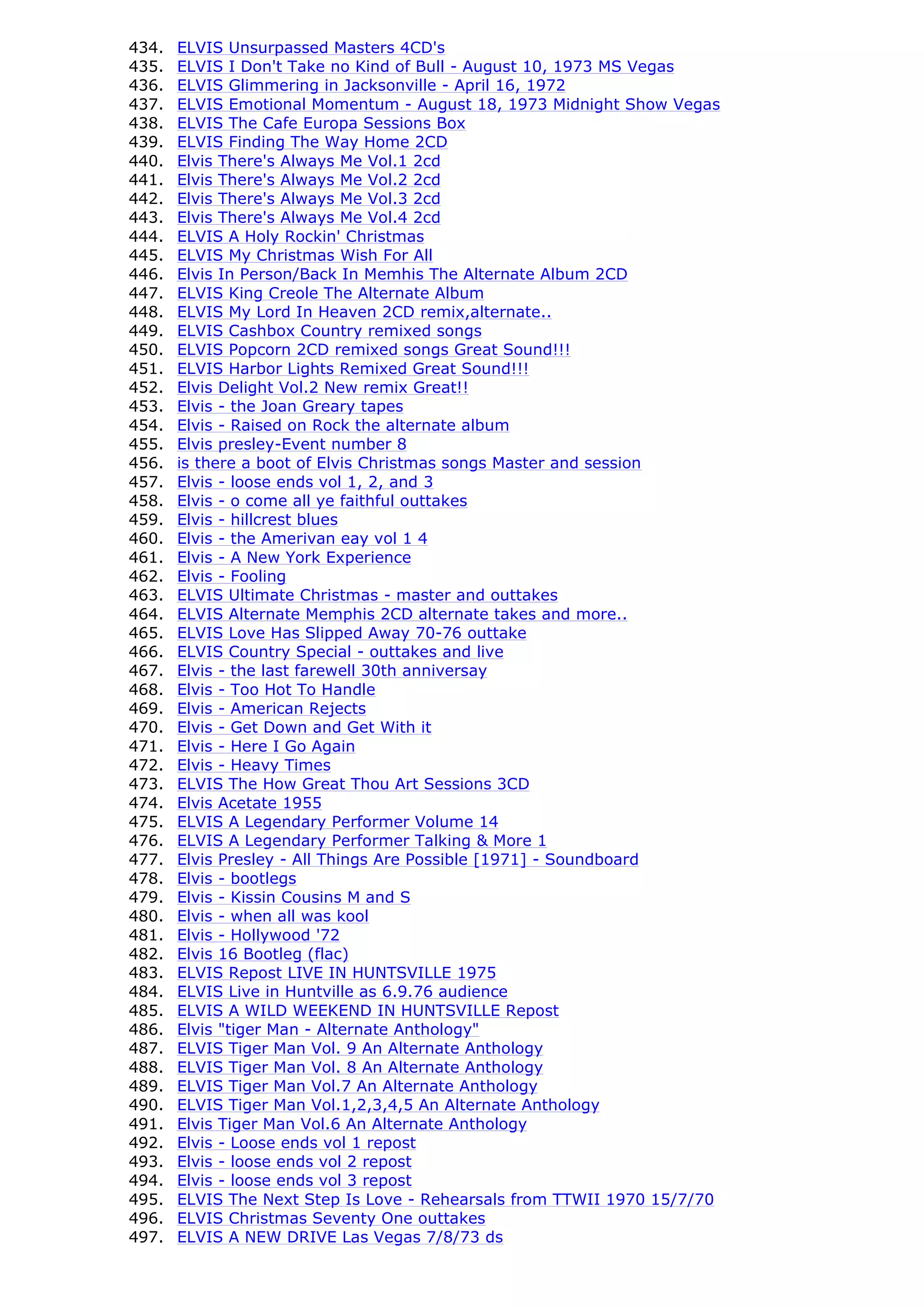 434.   ELVIS Unsurpassed Masters 4CD's
435.   ELVIS I Don't Take no Kind of Bull - August 10, 1973 MS Vegas
436.   ELVIS Glimmering in Jacksonville - April 16, 1972
437.   ELVIS Emotional Momentum - August 18, 1973 Midnight Show Vegas
438.   ELVIS The Cafe Europa Sessions Box
439.   ELVIS Finding The Way Home 2CD
440.   Elvis There's Always Me Vol.1 2cd
441.   Elvis There's Always Me Vol.2 2cd
442.   Elvis There's Always Me Vol.3 2cd
443.   Elvis There's Always Me Vol.4 2cd
444.   ELVIS A Holy Rockin' Christmas
445.   ELVIS My Christmas Wish For All
446.   Elvis In Person/Back In Memhis The Alternate Album 2CD
447.   ELVIS King Creole The Alternate Album
448.   ELVIS My Lord In Heaven 2CD remix,alternate..
449.   ELVIS Cashbox Country remixed songs
450.   ELVIS Popcorn 2CD remixed songs Great Sound!!!
451.   ELVIS Harbor Lights Remixed Great Sound!!!
452.   Elvis Delight Vol.2 New remix Great!!
453.   Elvis - the Joan Greary tapes
454.   Elvis - Raised on Rock the alternate album
455.   Elvis presley-Event number 8
456.   is there a boot of Elvis Christmas songs Master and session
457.   Elvis - loose ends vol 1, 2, and 3
458.   Elvis - o come all ye faithful outtakes
459.   Elvis - hillcrest blues
460.   Elvis - the Amerivan eay vol 1 4
461.   Elvis - A New York Experience
462.   Elvis - Fooling
463.   ELVIS Ultimate Christmas - master and outtakes
464.   ELVIS Alternate Memphis 2CD alternate takes and more..
465.   ELVIS Love Has Slipped Away 70-76 outtake
466.   ELVIS Country Special - outtakes and live
467.   Elvis - the last farewell 30th anniversay
468.   Elvis - Too Hot To Handle
469.   Elvis - American Rejects
470.   Elvis - Get Down and Get With it
471.   Elvis - Here I Go Again
472.   Elvis - Heavy Times
473.   ELVIS The How Great Thou Art Sessions 3CD
474.   Elvis Acetate 1955
475.   ELVIS A Legendary Performer Volume 14
476.   ELVIS A Legendary Performer Talking & More 1
477.   Elvis Presley - All Things Are Possible [1971] - Soundboard
478.   Elvis - bootlegs
479.   Elvis - Kissin Cousins M and S
480.   Elvis - when all was kool
481.   Elvis - Hollywood '72
482.   Elvis 16 Bootleg (flac)
483.   ELVIS Repost LIVE IN HUNTSVILLE 1975
484.   ELVIS Live in Huntville as 6.9.76 audience
485.   ELVIS A WILD WEEKEND IN HUNTSVILLE Repost
486.   Elvis "tiger Man - Alternate Anthology"
487.   ELVIS Tiger Man Vol. 9 An Alternate Anthology
488.   ELVIS Tiger Man Vol. 8 An Alternate Anthology
489.   ELVIS Tiger Man Vol.7 An Alternate Anthology
490.   ELVIS Tiger Man Vol.1,2,3,4,5 An Alternate Anthology
491.   Elvis Tiger Man Vol.6 An Alternate Anthology
492.   Elvis - Loose ends vol 1 repost
493.   Elvis - loose ends vol 2 repost
494.   Elvis - loose ends vol 3 repost
495.   ELVIS The Next Step Is Love - Rehearsals from TTWII 1970 15/7/70
496.   ELVIS Christmas Seventy One outtakes
497.   ELVIS A NEW DRIVE Las Vegas 7/8/73 ds
 