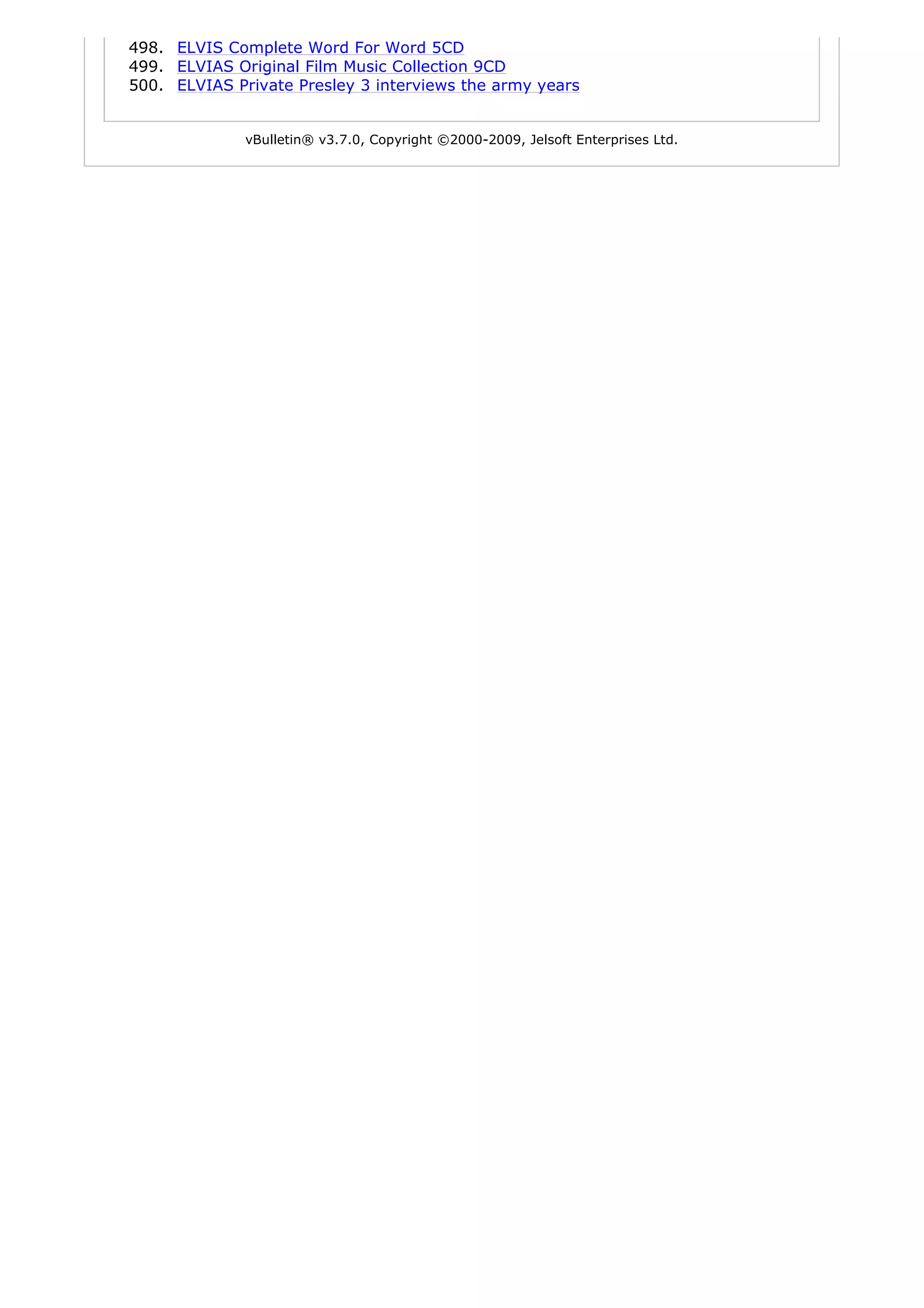 498. ELVIS Complete Word For Word 5CD
499. ELVIAS Original Film Music Collection 9CD
500. ELVIAS Private Presley 3 interviews the army years


              vBulletin® v3.7.0, Copyright ©2000-2009, Jelsoft Enterprises Ltd.
 