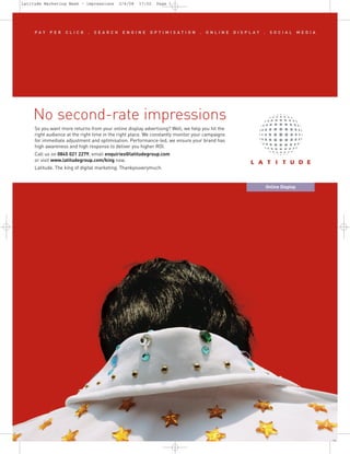 No second-rate impressions
     PAY    PER    CLICK      .   SEARCH      ENGINE      OPTIMISATION            .   ONLINE     DISPLAY   .    SOCIAL          MEDIA




     So you want more returns from your online display advertising? Well, we help you hit the
     right audience at the right time in the right place. We constantly monitor your campaigns
     for immediate adjustment and optimisation. Performance-led, we ensure your brand has
     high awareness and high response to deliver you higher ROI.
     Call us on 0845 021 2279, email enquiries@latitudegroup.com
     or visit www.latitudegroup.com/king now.
Latitude Marketing Week – impressions       2/4/08   17:02   Page 1




     Latitude. The king of digital marketing. Thankyouverymuch.


                                                                                                               Online Display
 