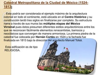 Catedral Metropolitana de la Ciudad de México (1524-
1813)
Esta podría ser considerada el ejemplo máximo de la arquitectura
colonial en todo el continente, está ubicada en el Centro Histórico y su
construcción tardó tres siglos en finalizarse por completo. Su estructura
narra a través de sus muros las múltiples etapas del México
Virreinal pues éstos presumen diferentes estilos arquitectónicos entre los
que se reconocen fácilmente elementos renacentistas, barrocos y
neoclásicos que convergen de manera armoniosa. La primera piedra de la
catedral fue colocada por Hernán Cortés en 1524 y la fachada fue
finalizada en 1813 bajo la dirección del arquitecto Manuel Tolsá.
Esta edificación es de tipo
RELIGIOSA.
 