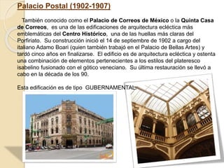 Palacio Postal (1902-1907)
También conocido como el Palacio de Correos de México o la Quinta Casa
de Correos, es una de las edificaciones de arquitectura ecléctica más
emblemáticas del Centro Histórico, una de las huellas más claras del
Porfiriato. Su construcción inició el 14 de septiembre de 1902 a cargo del
italiano Adamo Boari (quien también trabajó en el Palacio de Bellas Artes) y
tardó cinco años en finalizarse. El edificio es de arquitectura ecléctica y ostenta
una combinación de elementos pertenecientes a los estilos del plateresco
isabelino fusionado con el gótico veneciano. Su última restauración se llevó a
cabo en la década de los 90.
Esta edificación es de tipo GUBERNAMENTAL.
 