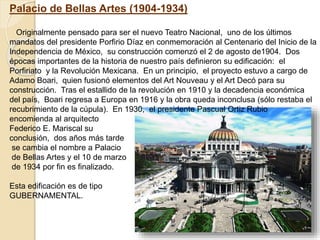 Palacio de Bellas Artes (1904-1934)
Originalmente pensado para ser el nuevo Teatro Nacional, uno de los últimos
mandatos del presidente Porfirio Díaz en conmemoración al Centenario del Inicio de la
Independencia de México, su construcción comenzó el 2 de agosto de1904. Dos
épocas importantes de la historia de nuestro país definieron su edificación: el
Porfiriato y la Revolución Mexicana. En un principio, el proyecto estuvo a cargo de
Adamo Boari, quien fusionó elementos del Art Nouveau y el Art Decó para su
construcción. Tras el estallido de la revolución en 1910 y la decadencia económica
del país, Boari regresa a Europa en 1916 y la obra queda inconclusa (sólo restaba el
recubrimiento de la cúpula). En 1930, el presidente Pascual Ortiz Rubio
encomienda al arquitecto
Federico E. Mariscal su
conclusión, dos años más tarde
se cambia el nombre a Palacio
de Bellas Artes y el 10 de marzo
de 1934 por fin es finalizado.
Esta edificación es de tipo
GUBERNAMENTAL.
 