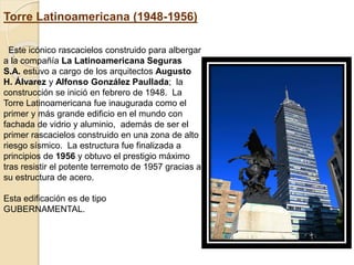 Torre Latinoamericana (1948-1956)
Este icónico rascacielos construido para albergar
a la compañía La Latinoamericana Seguras
S.A. estuvo a cargo de los arquitectos Augusto
H. Álvarez y Alfonso González Paullada; la
construcción se inició en febrero de 1948. La
Torre Latinoamericana fue inaugurada como el
primer y más grande edificio en el mundo con
fachada de vidrio y aluminio, además de ser el
primer rascacielos construido en una zona de alto
riesgo sísmico. La estructura fue finalizada a
principios de 1956 y obtuvo el prestigio máximo
tras resistir el potente terremoto de 1957 gracias a
su estructura de acero.
Esta edificación es de tipo
GUBERNAMENTAL.
 