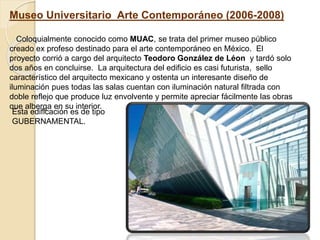 Museo Universitario Arte Contemporáneo (2006-2008)
Coloquialmente conocido como MUAC, se trata del primer museo público
creado ex profeso destinado para el arte contemporáneo en México. El
proyecto corrió a cargo del arquitecto Teodoro González de Léon y tardó solo
dos años en concluirse. La arquitectura del edificio es casi futurista, sello
característico del arquitecto mexicano y ostenta un interesante diseño de
iluminación pues todas las salas cuentan con iluminación natural filtrada con
doble reflejo que produce luz envolvente y permite apreciar fácilmente las obras
que alberga en su interior.
Esta edificación es de tipo
GUBERNAMENTAL.
 