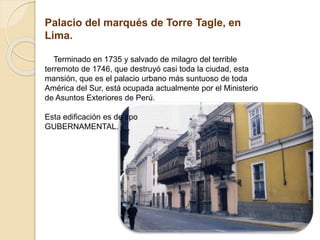 Palacio del marqués de Torre Tagle, en
Lima.
Terminado en 1735 y salvado de milagro del terrible
terremoto de 1746, que destruyó casi toda la ciudad, esta
mansión, que es el palacio urbano más suntuoso de toda
América del Sur, está ocupada actualmente por el Ministerio
de Asuntos Exteriores de Perú.
Esta edificación es de tipo
GUBERNAMENTAL.
 