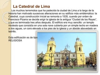 La Catedral de Lima
Los muchos terremotos que ha padecido la ciudad de Lima a lo largo de la
historia han motivado sucesivas alteraciones en su edificio más emblemático: la
Catedral, cuya construcción inicial se remonta a 1535, cuando por orden de
Francisco Pizarra se decide erigir la iglesia de la antigua “Ciudad de los Reyes”,
y que es terminada tres años después. El edificio era muy sencillo: un templo
modesto que consistía en una sola nave cubierta por un simple techo en madera
a dos aguas, un coro elevado a los pies de la iglesia y un ábside abovedado en
ladrillo.
Esta edificación es de tipo
RELIGIOSA
 
