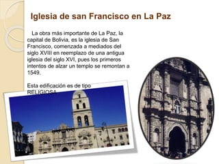 Iglesia de san Francisco en La Paz
La obra más importante de La Paz, la
capital de Bolivia, es la iglesia de San
Francisco, comenzada a mediados del
siglo XVIII en reemplazo de una antigua
iglesia del siglo XVI, pues los primeros
intentos de alzar un templo se remontan a
1549.
Esta edificación es de tipo
RELIGIOSA
 