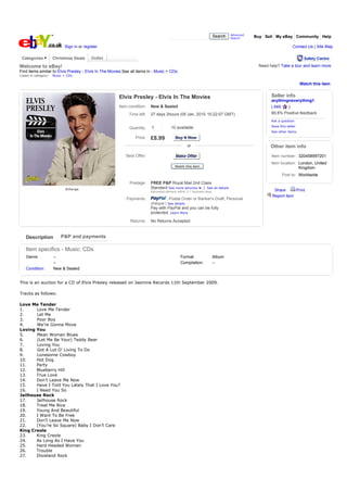 Advanced
                                                                                                                        Search   Search     Buy Sell My eBay Community Help

                            Sign in or register                                                                                                                  Contact Us | Site Map

 Categories           Christmas Deals

Welcome to eBay!                                                                                                                             Need help? Take a tour and learn more.
Find items similar to Elvis Presley - Elvis In The Movies.See all items in - Music > CDs.
Listed in category:   Music > CDs

                                                                                                                                                                      Watch this item


                                                       Elvis Presley - Elvis In The Movies                                                         Seller info
                                                                                                                                                   anythingneverything1
                                                       Item condition:    New & Sealed                                                             ( 649   )
                                                             Time left:   27 days 2hours (05 Jan, 2010 15:22:07 GMT)                               99.8% Positive feedback
                                                                                                                                                   Ask a question
                                                                                                                                                   Save this seller
                                                             Quantity:    1             10 available
                                                                                                                                                   See other items
                                                                Price:    £8.99            Buy It Now
                                                                                                   or                                              Other item info
                                                           Best Offer:                     Make Offer
                                                                                           Make Offer                                              Item number: 320458997201
                                                                                                                                                   Item location: London, United
                                                                                           Watch this item
                                                                                                                                                                  Kingdom
                                                                                                                                                          Post to: Worldwide
                                                             Postage:     FREE P&P Royal Mail 2nd Class
                             Enlarge                                      Standard See more services | See all details
                                                                          Estimated delivery within 5-7 business days                                Share      Print
                                                                                                                                                    Report item
                                                           Payments:              , Postal Order or Banker's Draft, Personal
                                                                          cheque | See details
                                                                          Pay with PayPal and you can be fully
                                                                          protected. Learn More

                                                              Returns:    No Returns Accepted


   Description            P&P and payments

    Item specifics - Music: CDs
    Genre:            --                                                                      Format:                   Album
                      --                                                                      Compilation:              --
    Condition:        New & Sealed


This is an auction for a CD of Elvis Presley released on Jasmine Records 11th September 2009.

Tracks as follows:

Love Me Tender
1.     Love Me Tender
2.     Let Me
3.     Poor Boy
4.     We’re Gonna Move
Loving You
5.     Mean Woman Blues
6.     (Let Me Be Your) Teddy Bear
7.     Loving You
8.     Got A Lot O’ Living To Do
9.     Lonesome Cowboy
10.    Hot Dog
11.    Party
12.    Blueberry Hill
13.    True Love
14.    Don’t Leave Me Now
15.    Have I Told You Lately That I Love You?
16.    I Need You So
Jailhouse Rock
17.    Jailhouse Rock
18.    Treat Me Nice
19.    Young And Beautiful
20.    I Want To Be Free
21.    Don’t Leave Me Now
22.    (You’re So Square) Baby I Don’t Care
King Creole
23.    King Creole
24.    As Long As I Have You
25.    Hard Headed Woman
26.    Trouble
27.    Dixieland Rock
 