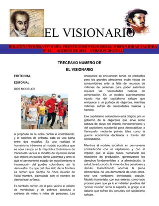 EL VISIONARIO 
BOLETIN INFORMATIVO DEL FRENTE JOSE FELIX RIBAS, MISION RIBAS TACHIRA 
Nº 13. AGOSTO DE 2014 VERSION DIGITAL 
TRECEAVO NUMERO DE 
EL VISIONARIO 
EDITORIAL 
EDITORIAL 
DOS MODELOS 
A propósito de la lucha contra el contrabando, 
y lo decimos de entrada, esta es una lucha 
entre dos modelos. Es una realidad el 
humanismo inherente al modelo socialista que 
se abre campo en la República Bolivariana de 
Venezuela versus el modelo de injusticia social 
que impera en países como Colombia y ante lo 
cual el permanente estado de inconformismo e 
insurrección del pueblo colombiano así lo 
demuestra. Es que del otro lado de la frontera 
es común que cientos de niños mueran de 
física hambre, disimulada con el nombre de 
desnutrición crónica. 
Es también común en el país vecino el estado 
de mendicidad y de pobreza absoluta o 
extrema de miles y miles de personas. Los 
anaqueles se encuentran llenos de productos 
pero los grandes almacenes están vacios de 
consumidores ante la falta de recursos de 
millones de personas para poder satisfacer 
siquiera las necesidades básicas de 
alimentación. Es un modelo supremamente 
injusto hijo del capitalismo salvaje que 
enriquece a un puñado de oligarcas, mientras 
millones sufren de necesidades básicas y 
hambre. 
Ese capitalismo colombiano está dirigido por un 
gobierno de la oligarquía que sirve como 
cabeza de playa del imperio norteamericano y 
del capitalismo occidental para desestabilizar a 
Venezuela mediante planes tales como la 
guerra económica declarada a través del 
contrabando. 
Mientras el modelo socialista en permanente 
contradicción con el capitalismo y con el 
imperio que lo aúpa busca humanizar las 
relaciones de producción, garantizando los 
derechos fundamentales a la alimentación, la 
salud, la educación, la vivienda, las pensiones y 
demás. Garantizando además la plena 
democracia, no una democracia de unas elites, 
sino una verdadera democracia popular. 
Modelo humanista, con sus errores, como todo 
proceso pero que ya lo envidiarían pueblos del 
“primer mundo” como el español, el griego o el 
italiano que sufren las penurias del capitalismo 
salvaje. 
 