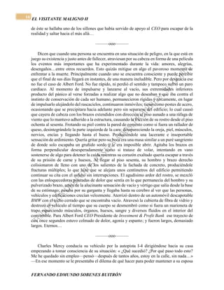 EL VISITANTE MALIGNO II 
FERNANDO EDMUNDO SOBENES BUITRÓN 
10 
de éste se hallaba uno de los sillones que había servido de apoyo al CEO para escapar de la 
realidad y saltar hacia el más allá… 
———ooo——— 
Dicen que cuando una persona se encuentra en una situación de peligro, en la que está en 
juego su existencia y justo antes de fallecer, atraviesan por su cabeza en forma de una película 
los eventos más importantes que ha experimentado durante la vida: amores, alegrías, 
desengaños…entre otros recuerdos. Esto quizás mitigue en algo el pavoroso momento de 
enfrentar a la muerte. Principalmente cuando uno se encuentra consciente y puede percibir 
que el final de sus días llegará en instantes, de una manera ineludible. Pero por desgracia ese 
no fue el caso de Albert Ford. No fue rápido, ni perdió el sentido y tampoco sufrió un paro 
cardíaco. Al momento de impulsarse y lanzarse al vacío, sus extremidades inferiores 
producto del pánico al verse forzadas a realizar algo que no deseaban y que iba contra el 
instinto de conservación de cada ser humano, permanecieron rígidas y tercamente, en lugar 
de impulsarlo alejándolo del rascacielos, continuaron inmóviles; tiesas como postes de acero, 
ocasionando que se precipitara hacia adelante pero sin separarse del edificio; lo cual causó 
que cayera de cabeza con los brazos extendidos con dirección al piso aunado a una ráfaga de 
viento que lo mantuvo adherido a la estructura, causando la fricción de su rostro desde el piso 
ochenta al sesenta. Frotando su piel contra la pared de cemento como si fuera un rallador de 
queso, desintegrándole la parte izquierda de la cara: desapareciendo la oreja, piel, músculos, 
nervios, encías y llegando hasta el hueso. Produciéndole una lacerante e insoportable 
sensación de ardimiento. Quería gritar pero su boca era una masa similar a un puré sangriento 
de donde solo escapaba un gruñido sordo y le era imposible abrir. Agitaba los brazos en 
forma perpendicular desesperadamente como si tratase de volar, intentando en vano 
sostenerse de algo para detener la caída mientras su corazón exaltado quería escapar a través 
de su prisión de carne y huesos. Al llegar al piso sesenta, su hombro y brazo derecho 
colisionaron de lleno con uno de los salientes de la fachada de concreto, produciéndole 
fracturas múltiples; lo que hizo que se alejara unos centímetros del edificio permitiendo 
continuar su cita con el asfalto sin interrupciones. El agudísimo ardor del rostro, se mezcló 
con las enloquecedoras punzadas de dolor que sentía en lo que permanecía del hombro y su 
pulverizado brazo, amén de la alucinante sensación de vacío y vértigo que salía desde la base 
de su estómago; pasaba por su garganta y llegaba hasta su cerebro al ver que las personas, 
vehículos y edificaciones crecían velozmente. Aterrizó dentro de un automóvil descapotable 
BMW con el techo cerrado que se encontraba vacío. Atravesó la cubierta de fibra de vidrio y 
destrozó el vehículo al tiempo que su cuerpo se desmembró como si fuera un marioneta de 
trapo esparciendo músculos, órganos, huesos, sangre y diversos fluidos en el interior del 
convertible. Para Albert Ford CEO Presidente de Investment & Profit Bank ese trayecto de 
casi once segundos estuvo colmado de dolor, agonía y espanto; y fueron largos, demasiado 
largos. Eternos… 
———ooo——— 
Charles Mercy conducía su vehículo por la autopista I-4 dirigiéndose hacia su casa 
empezando a tomar consciencia de su situación: « ¿Qué sucedió? ¿Por qué paso todo esto? 
Me he quedado sin empleo—pensó—después de tantos años, estoy en la calle, sin nada…» 
—En ese momento se le presentaba el dilema de qué hacer para poder mantener a su esposa 
 