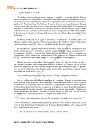 EL VISITANTE MALIGNO II 
FERNANDO EDMUNDO SOBENES BUITRÓN 
15 
—« ¡Dios bendito!—exclamó… 
“Según las primeras informaciones—continuó el narrador— al parecer el señor Ford se 
habría quitado la vida arrojándose al pavimento desde su oficina ubicada en el piso ochenta 
de dicho rascacielos. Hay fuertes rumores no confirmados sobre la inminente situación de 
quiebra del Investment and Profit Bank; debido a diversas acciones dolosas en las que 
estarían implicados altos directivos del banco así como el hoy difunto CEO. Según una fuente 
anónima, la situación de la corporación sería muy precaria y existen algunos rumores sobre 
su falta de liquidez. La misma fuente indicó que todos los empleados del I&P Bank debido a 
la bancarrota inminente habrían perdido sus puestos de trabajo. Las autoridades están 
indagando…” 
Se detuvo paralizada en el lugar al escuchar la información—«Charles—pensó—mi 
Charles… ¿cómo estará mi esposo? Jesús misericordioso. No puede ser posible. Tantos años; 
tanto tiempo que trabajó allí y ahora se quedó en la calle. Está sin trabajo»… 
Sin advertirlo las lágrimas empezaron a deslizarse sobre sus mejillas. Se imaginaba a su 
marido consternado por el momento de angustia en que se hallaba. « ¿Qué sucederá ahora?— 
se preguntó—Charles es uno de los vicepresidentes del Banco. ¿No lo acusarán de 
complicidad? ¿Él no sabía lo que estaba pasando? No, no puede ser. Él tiene muchos años 
allí y su conducta ha sido siempre íntegra. Él sería incapaz de hacer algo malo.» 
«Tienen que estar equivocados. Charles siempre habló muy bien de su jefe—se dijo— 
me comentó que era un mujeriego pero en el área de la banca y las finanzas era una persona 
intachable. Es posible que haya un error. No puedo creer que ese banco se vaya a la quiebra, 
pero me estoy adelantando a los hechos; tengo que esperar a que él llegue a casa y seguro 
que tendrá una explicación a esto…» 
Con el delantal secó su rostro y luego de esto se dirigió a preparar el almuerzo. 
Una vez en la cocina abrió el grifo para lavar los vegetales y después se aproximó a una 
de las gavetas; luego de abrirla cogió un rallador. Sostuvo el aparato con la mano izquierda 
mientras que con la derecha cogió una zanahoria. Luego apoyó la hortaliza en la superficie 
metálica llena de orificios filosos, procediendo a desplazar la mano de arriba hacia abajo, 
desmenuzando el pequeño vegetal y convirtiéndolo en virutas anaranjadas. Efectuaba su 
trabajo de manera automática, mientras su mente estaba en otro lado. Exclusivamente 
escuchaba la voz femenina que desde la sala provenía del televisor: 
“…entonces queridas amigas; tenemos los ingredientes para esta deliciosa receta…” 
Abrió nuevamente la puerta del refrigerador y agarró un trozo de carne de res que colocó 
sobre la tabla de cortar en el tope del mesón de cocina. Les tocó el turno a los tomates; tomó 
uno y procedió a desmenuzarlo. 
“…dos cucharadas de ajo molido, media taza de salsa de tomate…” 
 