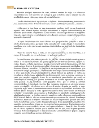 EL VISITANTE MALIGNO II 
FERNANDO EDMUNDO SOBENES BUITRÓN 
17 
Asustada prosiguió rebanando la carne, mientras miraba de reojo a su alrededor, 
cerciorándose que todo estuviese en su lugar y que no hubiese algo o alguien tras ella 
acechándola. Ahora estaba más atenta a la voz del televisor: 
“Esa ha sido la receta de hoy ojalá que la disfruten…Espero joderte muy pronto maldita 
puta. Tus letanías y rezos de mierda no te van a salvar. Maldita perra, maldita… maldita…” 
Lívida como la luna llena por esas amenazantes palabras, sintió en una fracción de 
segundo como miles de algentes hormigas caminaban a lo largo de su humanidad con sus 
diminutas patas heladas congelándole la piel, mientras una descarga eléctrica la atravesaba. 
Empezó a hiperventilarse avasallada por el terror. Levantó las manos y se percató que estaban 
temblando sin control. 
Un ligero cosquilleo se situó en su cabeza e hizo que por instinto se llevase la mano al 
cabello. Era la sensación de que algún bicho caminaba entre su pelo. Luego el mismo efecto 
tomó lugar en el rostro y en la oreja izquierda, ocasionándole una leve molestia forzándola a 
sacudirse… 
“Nadie los salvará. Nada ni nadie. Ni a ti asquerosa ramera, ni a tus mierditas, ni al 
cabrón de tu marido. Los voy a destrozar, voy a desaparecerlos…” 
En aquel instante, el sonido no procedía del televisor. Dolores bajó la mirada y para su 
horror, la voz de mujer provenía del que se suponía era un trozo de res fresco y jugoso. El 
pedazo de carne se había trasformado en una porción verde con ribetes marrones, infecta y 
rancia cubierta de cresa de donde empezaban a brotar una impresionante cantidad de larvas 
diminutas blancas y amarillas. Del interior de ese segmento putrefacto apareció una gran 
mosca verde y negra que empezó a volar alrededor de la mujer; quien dominada por el miedo, 
lo único que atinaba a hacer era sacudirse la cabeza, tratando de quitarse los bichos que 
poblaban su cabello. Luego un enjambre de dípteros surgió como un torrente oscuro que la 
rodeó por completo, quedando dentro de un remolino de podredumbre que emitía un 
fantasmagórico zumbido. Los gusanos brotaban de los diversos agujeros que mostraba la 
carne podrida en su superficie, como pequeñas bocas que se abrían y cerraban 
contorsionándose y vomitando insectos. Las cucarachas marrones de diversos tamaños 
corrían por doquier; inicialmente sobre el tope de cocina, después los muebles y luego 
empezaron a caer sobre el piso como una catarata marrón de asquerosidad. Muchas de ellas 
treparon por las paredes y el techo tapizándolos como si fuese un río oscuro en ebullición 
hediondo y contaminado. Las sabandijas se desplazaban por todos lados hasta llegar al techo 
sobre la pobre mujer y se dejaban caer sobre su cabeza, cuello y hombros propinándole una 
ducha infernal. Dolores miró sus manos constando que se encontraba colmada de todo tipo 
de alimañas. Fuera de sí empezó, a sacudirse los brazos sin percatarse que aún tenía en su 
mano el cuchillo de cocina. Cientos de cucarachas caían de sus extremidades, mientras otras 
ascendían hacia su cabeza, al igual que los gusanos y las moscas que no dejaban de revolotear 
a su alrededor con ese sonido del averno, que le penetraba hasta el fondo del alma. Envuelta 
por un círculo lúgubre de insectos que le impedía abrir los ojos, trató de gritar pero una 
bocanada de moscas ingreso por su boca asfixiándola. Continuó lanzando golpes a ciegas y 
empezó a toser, tratando de respirar, sin lograrlo… 
 