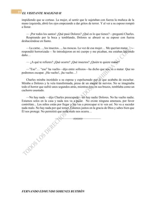 EL VISITANTE MALIGNO II 
FERNANDO EDMUNDO SOBENES BUITRÓN 
19 
impidiendo que se cortase. La mujer, al sentir que le sujetaban con fuerza la muñeca de la 
mano izquierda, abrió los ojos empezando a dar gritos de terror. Y al ver a su esposo rompió 
a llorar. 
— ¡Por todos los santos! ¿Qué pasó Dolores? ¿Qué es lo que tienes?—preguntó Charles. 
Respirando por la boca y temblando, Dolores se abrazó se su esposo con fuerza 
deshaciéndose en llanto. 
—La carne…, los insectos…, las moscas. La voz de esa mujer… Me querían matar… — 
respondió horrorizada— Se introdujeron en mi cuerpo y me picaban, me estaban haciendo 
daño… 
— ¿A qué te refieres? ¿Qué ocurre? ¿Qué insectos? ¿Quién te quiere matar? 
—”Eso”… “eso” ha vuelto—dijo entre sollozos—ha dicho que nos va a matar. Que no 
podremos escapar. ¡Ha vuelto!, ¡ha vuelto…! 
Charles miraba incrédulo a su esposa y espeluznado por lo que acababa de escuchar. 
Miraba a Dolores y la veía transformada, presa de un ataque de nervios. No se imaginaba 
todo el horror que sufrió unos segundos atrás, mientras ésta en sus brazos, temblaba como un 
cachorro asustado. 
—No hay nada —dijo Charles preocupado—no hay nadie Dolores. No ha vuelto nadie. 
Estamos solos en la casa y nada nos va a pasar. No existe ninguna amenaza, por favor 
contrólate... Los niños están por llegar y los vas a preocupar si te ven así. No va a suceder 
nada malo. No hay nada por qué temer. Estamos juntos en la gracia de Dios y sabes bien que 
Él nos protege. No permitirá que nada malo nos ocurra… 
——————oooooo—————— 
