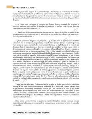 EL VISITANTE MALIGNO II 
FERNANDO EDMUNDO SOBENES BUITRÓN 
3 
«…Respecto a los decesos de la familia Perrys…Will Perrys, en un momento de arrebato 
o enajenación, terminó con la vida de su esposa Ann y su hija Luisa, dejando con vida al 
pequeño Francis. De igual forma tenemos la evidencia que indica su autoría en el caso de 
la muerte del oficial Franklin Cole al momento de efectuarse el arresto y del padre Piero 
Rivetti.» 
«...la causa está vinculada al consumo de drogas, hemos recabado las pruebas al 
respecto; sabemos que también lo estaba afectando en el trabajo y fue lo que hizo que 
cometiera esos terribles crímenes…» 
«…En el caso de los esposos Douglas, la causante del deceso de Jeff fue su esposa Mary, 
quien producto de la depresión por la muerte de su hijo, la llevó a cometer ese homicidio – 
suicidio, lamentablemente…» 
« ¿Will consumía drogas?—se preguntó— ¿y eso lo llevó a cometer esos terribles 
crímenes? No; es imposible, no puede ser verdad. Will siempre fue una excelente persona, 
buen amigo y vecino. Jamás había visto una conducta de su parte fuera de lo normal que 
denotara algún tipo de adicción, o al menos eso era lo que saltaba a la vista. Luego estaba lo 
de las muertes de los esposos Douglas y el asesinato del sacerdote Piero Rivetti —a quien no 
conoció, ni sabía que se encontraba en Lago Feliz— ¿Qué sucedió en realidad? ¿Cómo era 
posible que sus amigos y vecinos hubieran fallecido de esa manera tan espantosa?» Charles 
creía que la verdad de todas las muertes en el pueblo estaban vinculadas a lo que ocurrió 
aquella noche. A ese juego macabro que tuvieron la infeliz idea de efectuar. Era posible que 
hubieran abierto alguna clase de portal del mal que desató toda aquella locura y perversidad 
en el pueblo. Lago Feliz, un precioso lugar que habían aprendido a querer se convirtió en el 
lapso de unos días en un infierno; en un territorio de horror, desgracia y muerte. Desde el 
momento en que Charles y su familia se alejaron de ahí, buscaron consuelo y refugio en la 
religión. Ahora acudían con más frecuencia que antes a la iglesia y su casa se encontraba 
decorada con algunas cruces además de pinturas y pequeñas esculturas de vírgenes y santos. 
Tanto su esposa como sus hijos, así como él mismo llevaban en su pecho cadenas con 
crucifijos que los usaban “para protegerse de todo mal”. En su oficina se hallaba colgada una 
pintura del Pantocrátor, junto a otra del Ecce Homo y sobre el escritorio; al lado de su 
portátil, se podía apreciar una pequeña cruz elegantemente tallada de mármol sobre una base 
de metal. 
Todos los días Charles y Dolores daban las gracias al Señor, por haberles permitido 
alejarse de ese lugar y de resguardarlos de las fuerzas de la oscuridad. Estaban a salvo, lejos 
de las garras de la maldad y las tinieblas. Sabían que Dios “estaba de su lado” y que no los 
abandonaría. Transcurrieron tres años desde los acontecimientos de Lago Feliz y tanto 
Dennis y Michael— quienes ahora contaban con ocho de diez años respectivamente—, no 
recordaban nada al respecto. Sin embargo Charles tenía esporádicas pesadillas y sueños de 
aquella noche de horror… 
Iba a tomar asiento frente a su escritorio cuando el teléfono interno comenzó a sonar 
indicando que la llamada provenía desde la presidencia de la empresa. Levantó el auricular 
y respondió: 
 