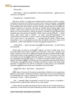 EL VISITANTE MALIGNO II 
FERNANDO EDMUNDO SOBENES BUITRÓN 
4 
—Buenos días—. 
—Hola Charles—sonó la inconfundible voz del otro lado de la línea— ¿podrías venir un 
momento a mi despacho? 
—Enseguida voy—respondió Charles… 
Salió de su oficina y se dirigió por el refinado pasillo revestido en mármol y madera, 
iluminado por hermosas luces blancas en el techo, como si fuesen luciérnagas, y engalanado 
por diversas esculturas que enaltecían lo belleza del lugar. Al fondo se hallaba una puerta de 
vidrio templado opaco hasta donde se apersonó. Estaba a punto de ingresar a la antesala del 
despacho cuando en ese momento, una mujer de mediana edad de cabello negro, rostro 
moreno, vestido verde y zapatos marrones de tacón alto; salía rápidamente dejando la puerta 
abierta con el rostro enrojecido y cubierto de lágrimas. El hombre tuvo que apartarse hacia 
la derecha para evitar que ésta lo atropellara. Charles volteó a mirarla y la llamó: — ¡Paula! 
¡Paula! ¿Qué ocurre? ¿Qué te sucede?— La mujer, quien se desempañaba como 
vicepresidente de informática se volteó a mirarlo sin detenerse y respondió enfurecida: — 
¡No es justo! ¡Esto es una porquería!...— y prosiguió con su marcha. Charles estaba 
sorprendido al ver a su compañera de tantos años salir de ese modo de la oficina de la 
presidencia. « ¿Qué le habrá pasado? ¿Por qué está así? ¿Será algo personal o…? 
—Señor Mercy…—dijo la secretaria interrumpió sus pensamientos —el señor Ford lo 
está esperando… 
Charles dejó a un lado sus cavilaciones e ingresó a la oficina. Cuando entró, ahí se 
encontraba Albert Ford CEO de Investment and Profit Bank: calvo, de tez trigueña y ojos 
negros, rondaba los setenta años y vestía un distinguido traje gris. Se hallaba sentado leyendo 
un documento frente a un gran escritorio de nogal en forma de “U” con tope de vidrio, sobre 
el cual había una serie de papeles y diferentes cuadernos. Al extremo izquierdo se podía ver 
una computadora personal tipo laptop y a la derecha la pequeña escultura dorada con el 
logotipo: I&PB que resaltaba en la alfombra así como en gran parte del decorado del edificio. 
A la derecha, entre dos bellas plantas se hallaba un portentoso cuadro al óleo donde estaba 
plasmada la construcción de la sede de la institución y al lado opuesto, unos formidables 
ventanales permitían poseer obtener una extraordinaria vista de la ciudad. 
—Buenos días Albert—dijo Charles— ¿Me permites? 
Albert detuvo la lectura del documento manteniéndose callado por unos segundos que 
parecieron interminables. Miraba hacia adelante ensimismado, como si estuviera perdido en 
las profundidades de su mente. Pensando que no había sido escuchado, Charles se dirigió 
nuevamente a su jefe. —Albert, buenos días—. 
—Ah…—respondió Albert, recuperando lo noción de lo que ocurría a su alrededor— 
disculpa Charles, estaba distraído. Pasa por favor y toma asiento. 
Charles atravesó el amplio lugar llegando hasta el sillón de cuero al lado opuesto de su 
interlocutor. Al estar frente a éste, pudo comprobar que tenía el rostro cansado. La jovialidad 
 