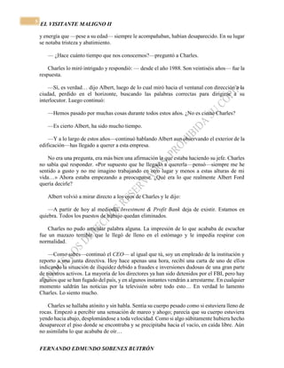 EL VISITANTE MALIGNO II 
FERNANDO EDMUNDO SOBENES BUITRÓN 
5 
y energía que —pese a su edad— siempre le acompañaban, habían desaparecido. En su lugar 
se notaba tristeza y abatimiento. 
— ¿Hace cuánto tiempo que nos conocemos?—preguntó a Charles. 
Charles lo miró intrigado y respondió: — desde el año 1988. Son veintiséis años— fue la 
respuesta. 
—Sí, es verdad… dijo Albert, luego de lo cual miró hacia el ventanal con dirección a la 
ciudad, perdido en el horizonte, buscando las palabras correctas para dirigirse a su 
interlocutor. Luego continuó: 
—Hemos pasado por muchas cosas durante todos estos años. ¿No es cierto Charles? 
—Es cierto Albert, ha sido mucho tiempo. 
—Y a lo largo de estos años—continuó hablando Albert aun observando el exterior de la 
edificación—has llegado a querer a esta empresa. 
No era una pregunta, era más bien una afirmación la que estaba haciendo su jefe. Charles 
no sabía qué responder. «Por supuesto que he llegado a quererla—pensó—siempre me he 
sentido a gusto y no me imagino trabajando en otro lugar y menos a estas alturas de mi 
vida…» Ahora estaba empezando a preocuparse. ¿Qué era lo que realmente Albert Ford 
quería decirle? 
Albert volvió a mirar directo a los ojos de Charles y le dijo: 
—A partir de hoy al mediodía Investment & Profit Bank deja de existir. Estamos en 
quiebra. Todos los puestos de trabajo quedan eliminados. 
Charles no pudo articular palabra alguna. La impresión de lo que acababa de escuchar 
fue un mazazo terrible que le llegó de lleno en el estómago y le impedía respirar con 
normalidad. 
—Como sabes—continuó el CEO— al igual que tú, soy un empleado de la institución y 
reporto a una junta directiva. Hoy hace apenas una hora, recibí una carta de uno de ellos 
indicando la situación de iliquidez debido a fraudes e inversiones dudosas de una gran parte 
de nuestros activos. La mayoría de los directores ya han sido detenidos por el FBI, pero hay 
algunos que se han fugado del país, y en algunos instantes vendrán a arrestarme. En cualquier 
momento saldrán las noticias por la televisión sobre todo esto… En verdad lo lamento 
Charles. Lo siento mucho. 
Charles se hallaba atónito y sin habla. Sentía su cuerpo pesado como si estuviera lleno de 
rocas. Empezó a percibir una sensación de mareo y ahogo; parecía que su cuerpo estuviera 
yendo hacia abajo, desplomándose a toda velocidad. Como si algo súbitamente hubiera hecho 
desaparecer el piso donde se encontraba y se precipitaba hacia el vacío, en caída libre. Aún 
no asimilaba lo que acababa de oír… 
 