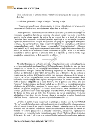 EL VISITANTE MALIGNO II 
FERNANDO EDMUNDO SOBENES BUITRÓN 
6 
En un instante sonó el teléfono interno y Albert tomó el auricular. Lo único que atinó a 
decir fue: 
—Está bien, que suban. — luego se dirigió a Charles y le dijo: 
—Te ruego me disculpes, en estos momentos la policía está subiendo por el ascensor y 
vienen por mí. Quisiera tener unos instantes a solas, si no te molesta… 
Charles procedió a levantarse como un autómata del asiento y se retiró del despacho sin 
pronunciar una palabra. Parecía que su mente estuviera en blanco y su rostro se mostraba 
sombrío con la mirada ausente. La noticia fue en extremo dura y lo tomó por sorpresa. 
Caminó de forma automática a través del pasadizo, aquel lugar le era tan familiar que estaba 
seguro que podía transitarlo a ciegas. Así que cerró los ojos y dio algunos pasos de regreso a 
su oficina. Su secretaria al verlo llegar con el rostro pálido y los ojos cerrados, se le acercó 
preocupada y le preguntó: —Señor Mercy, ¿Le ocurre algo? ¿Se encuentra bien?— el hombre 
no respondió; abrió los ojos pero sus pensamientos estaban en otro sitio, como si estuviera 
parado en medio de un desierto rodeado únicamente de arena... Veía a su secretaria, 
escuchaba su parloteo pero no le entendía. Entró a su despacho y cerró la puerta; luego 
acercándose a su escritorio, se dejó caer sobre el sillón… 
———ooo——— 
Albert Ford sentado con los brazos apoyados sobre el escritorio, aún sostenía la carta que 
le enviaron indicando la quiebra del banco. Reflexionaba acerca de todos los años que había 
trabajado en esa institución y el esfuerzo y constancia que le dedicó para convertirla en una 
organización de prestigio. En todos los hombres y mujeres que allí laboraban. En todas las 
familias que dependían de ésta y ahora por su culpa, todo se derrumbó. En ese instante se 
percató que fue un tonto útil. La cabeza visible para que unos miserables destruyeran a la 
empresa y se enriquecieran a costas de ésta sin importar el daño que estaban causando. Había 
escuchado ciertos rumores sobre algunos “manejos dudosos” de diversas inversiones por 
parte de algunos integrantes de la junta directiva, pero él pensaba que apenas eran eso: 
“rumores”. Jamás se imaginó que fueran verdad, que los directivos se prestarán para arruinar 
a la institución volviéndola escombros. Su mundo como lo conocía se desplomó. « ¿Cómo 
pude ser tan inocente y negligente? —Pensó— he defraudado a todos los empleados y a los 
clientes. Las autoridades no van a creer que yo no estaba al tanto. Como representante legal 
del banco mi firma está en todos los documentos de mayor importancia: préstamos, 
adquisiciones, inversiones de todo tipo que ahora sé que ocultan negocios fraudulentos, 
lavado de dinero… obviamente voy a ser el principal responsable…» 
Le vino a la cabeza lo que sucedió con su examigo de muchos años Bernard Madoff. 
“Bernie” como lo llamaban, quien utilizando un sistema piramidal estafó a miles de personas 
y fue el causante de uno de los mayores timos de la historia; ejecutó y mantuvo durante más 
de veinte años un criminal esquema de inversiones calculado en alrededor de setenta mil 
millones de dólares perjudicando a entidades financieras, fundaciones, organizaciones 
caritativas y a la comunidad judía. Nunca imaginó que “Bernie” hubiera sido un despiadado 
delincuente. Recordó el juicio que tuvo tanta publicidad y cómo el otrora hombre poderoso, 
 