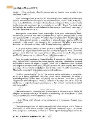 EL VISITANTE MALIGNO II 
FERNANDO EDMUNDO SOBENES BUITRÓN 
8 
meditó— ¿Cómo explicarles y hacerles entender que soy inocente y que no sabía lo que 
estaba ocurriendo?...» 
Hasta hacía un poco más de una hora, era un hombre poderoso, admirado y envidiado por 
muchos. Presidente de uno de los bancos más importantes de los Estados Unidos de América. 
Todo el mundo lo trataba con respeto y lo adulaban en los lugares a donde acudía. Contaba 
con hermosas y jóvenes mujeres que lo complacían por su poder y dinero. Pero ahora, luego 
del escándalo que vendría, no tenía duda que se iba a convertir en un leproso, en un paria y 
no estaba dispuesto a soportarlo… 
Se imaginaba en un tribunal federal, siendo objeto de mil y una acusaciones de fraude, 
malversación, asociación para delinquir, legitimación de capitales, manejo doloso y quien 
sabe que otros delitos le achacarían. Pensaba en el juez preguntándole si deseaba decir algo 
antes de dictar sentencia mientras se levantaba de su asiento, fatigado y con voz temblorosa 
respondía: —«Su señoría: ¡soy inocente!, ¡me embaucaron! No sabía lo que estaba 
firmando…»— Causando las risas y burlas de todos los asistentes a su juicio. 
« ¿A quién engaño?—pensó—es claro que soy el principal responsable. Aprobé los 
documentos que me presentó la junta directiva sin hacer mi trabajo como debía. Únicamente 
pensando en mi beneficio y en congraciarme con ellos. No hay excusa. No hay disculpa 
posible. Por supuesto que soy culpable. No hay nada más que decir…» 
Cerró los ojos recreando en su cabeza el instante de su condena: « El juez con su toga 
negra daría un golpe con su mazo haciéndolo retumbar en la sala y taladrando los oídos del 
reo después de mirarlo con desprecio diciendo: ¡Albert Ford lo sentencio a ciento cincuenta 
años de prisión por delitos financieros y cincuenta años más por ser un estúpido! Ahora usted 
y su amigo “Bernie” tendrán mucho tiempo para divertirse juntos y recordar sus aventuras...» 
Mientras las carcajadas histéricas aumentaban entre la audiencia… 
No. El no terminaría como “Bernie”. No acabaría sus días pudriéndose en una prisión, 
sin opción a libertad condicional: convertido en una escoria, abandonado, sin amigos y 
repudiado por todos. Su vida había sido plena y llena de placeres. Lo único de lo que se 
arrepentía era de no haber podido obtener la comprensión de su hija. Pero ella era mayor de 
edad y tenía su propia familia; por supuesto que no lo iba a extrañar. En ese instante sonó el 
intercomunicador… 
———ooo——— 
Charles se levantó del escritorio y tomó el retrato donde se hallaban su esposa e hijos; las 
imágenes de Cristo y el crucifijo, los introdujo en su maletín y salió de su oficina. Al verlo 
salir, su secretaria se le acercó sorprendida y le dijo: 
—Señor Mercy, están subiendo varios policías para ir a presidencia. Disculpe pero, 
¿ocurre algo? 
Charles trató de proyectar una sonrisa pero su rostro revelaba una gran tristeza. Abrazó a 
su secretaria y le dio un beso en la frente. —Nos quedamos sin empleo —dijo—… lo lamento 
tanto. Luego de lo cual volteó y se retiró de la oficina dejando a la mujer hecha un mar de 
 