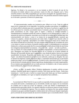 EL VISITANTE MALIGNO II 
FERNANDO EDMUNDO SOBENES BUITRÓN 
9 
lágrimas. Se dirigió a los ascensores y en ese instante se abrió la puerta de uno de los 
elevadores de donde salieron cinco personas: cuatro de ellas con chaqueta azul y letras 
amarillas donde se leía FBI acompañados por uno de los encargados de seguridad interna, y 
se encaminaron en el acto a la oficina de Albert Ford. Sin prestarles atención Charles ingresó 
en el elevador y presionó el botón de la planta baja. 
———ooo——— 
El intercomunicador sonaba con insistencia pero Albert no lo oía. Trató de subir al 
marco de la ventana pero le era imposible. Las piernas, pesadas como plomo, le temblaban y 
se le hacía difícil estirarlas para dar la zancada final. Fue hacia el escritorio y agarró uno de 
los sillones para los visitantes acercándolo hasta el ventanal y por fin, con algo de esfuerzo, 
pudo encaramarse en éste. Luego quitó el seguro y deslizó la ventana corrediza e 
inmediatamente el estridente sonido del viento se empezó a oír al filtrarse entre el vidrio y el 
armazón de metal en el despacho, mezclado con el ruido de la ciudad que se hallaba bajo éste 
estremeciéndolo con fuerza; y como si se tratara de un pequeño tornado, ocasionó que 
volasen los papeles y demás documentos por todos lados. Colocó el pie derecho sobre el 
asiento y luego el izquierdo. Apoyándose con ambas manos en el marco de la ventana dio 
una última mirada hacia el horizonte. Sus pies estaban sobre el borde de la moldura de acero 
y sus manos se asían con fuerza al armazón metálico como si obstinadamente no quisieran 
obedecerle y soltarse para poder dar fin a esa pesadilla que se había desarrollado de una forma 
tan vertiginosa destruyéndole la existencia. «Así es la vida —pensó— no todo es perfecto… 
este es el final.» El viento ululaba de forma estridente empujándolo y lo hacía entrecerrar los 
ojos. Distinguía con nitidez los alocados brincos de su corazón en el pecho tratando de 
liberarse del inexorable destino que lo aguardaba y una oleada de pánico atravesó su cuerpo 
sacudiéndolo levemente. Respiraba con rapidez por la nariz y la boca hiperventilándose. 
Aspiro una última bocanada de aire pero no era suficiente, sentía que se ahogaba. Sus ojos 
se llenaron de lágrimas cuando miró hacia abajo y contempló aterrorizado que el pavimento 
estaba muy abajo; casi no lo podía distinguir. Levantó la cara y miró hacia el cielo. Las nubes 
le devolvieron la mirada con sus formas caprichosas desplazándose de modo imperceptible. 
En un instante parecían sonreírle de un modo perverso invitándolo a dar el tranco postrero 
hacia la liberación, hacia el fin del sufrimiento… 
«Valor—se dijo—tú puedes Albert. Perderás rápidamente el sentido; sufrirás un paro 
cardíaco. Será tan rápido que ni siquiera lo sentirás. Solo tienes que dar el paso. Serán unos 
instantes.» — cerró los ojos e inclinó su cuerpo hacia atrás hasta que sus brazos quedaron 
estirados en su totalidad y con vigor se impulsó arrojándose hacia adelante… 
———ooo——— 
La secretaria de Albert Ford al ver que su jefe no respondía el intercomunicador se acercó 
a la puerta del recinto, constatando que se encontraba cerrada con seguro. En ese momento 
no contaba con la copia de la llave de repuesto y tenía que llamar al departamento de 
mantenimiento para poder abrirla. Los agentes federales no quisieron esperar así que forzaron 
la puerta con la finalidad de ingresar. Una vez adentro su sorpresa fue muy grande cuando 
constataron que gran cantidad de papeles volaban dentro de la oficina por doquier impulsados 
por la corriente de aire proveniente de uno de los miradores que se encontraba abierto. Al pie 
 