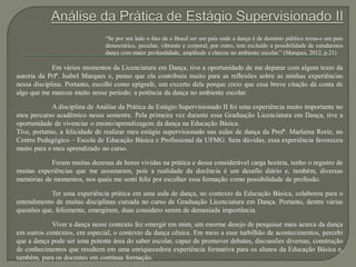 “Se por um lado o fato de o Brasil ser um país onde a dança é de domínio público torna-o um país
democrático, peculiar, vibrante e corporal, por outro, tem excluído a possibilidade de estudarmos
dança com maior profundidade, amplitude e clareza no ambiente escolar.” (Marques, 2012, p.21)
Em vários momentos da Licenciatura em Dança, tive a oportunidade de me deparar com algum texto da
autoria da Prfª. Isabel Marques e, penso que ela contribuiu muito para as reflexões sobre as minhas experiências
nessa disciplina. Portanto, escolhi como epígrafe, um excerto dela porque creio que essa breve citação dá conta de
algo que me marcou muito nesse período: a potência da dança no ambiente escolar.
A disciplina de Análise da Prática de Estágio Supervisionado II foi uma experiência muito importante no
meu percurso acadêmico nesse semestre. Pela primeira vez durante essa Graduação Licenciatura em Dança, tive a
oportunidade de vivenciar o ensino/aprendizagem da dança na Educação Básica.
Tive, portatno, a felicidade de realizar meu estágio supervisionado nas aulas de dança da Profª. Marlaina Roriz, no
Centro Pedagógico – Escola de Educação Básica e Profissional da UFMG. Sem dúvidas, essa experiência favoreceu
muito para o meu aprendizado no curso.
Foram muitas dezenas de horas vividas na prática e dessa considerável carga horária, tenho o registro de
muitas experiências que me assustaram, pois a realidade da docência é um desafio diário e, também, diversas
memórias de momentos, nos quais me senti feliz por escolher essa formação como possibilidade de profissão.
Ter uma experiência prática em uma aula de dança, no contexto da Educação Básica, colaborou para o
entendimento de muitas disciplinas cursada no curso de Graduação Licenciatura em Dança. Portanto, dentre várias
questões que, felizmente, emergiram, duas considero serem de demasiada importância.
Viver a dança nesse contexto fez emergir em mim, um enorme desejo de pesquisar mais acerca da dança
em outros contextos, em especial, o contexto da dança cênica. Em meio a esse turbilhão de acontecimentos, percebi
que a dança pode ser uma potente área do saber escolar, capaz de promover debates, discussões diversas, construção
de conhecimentos que resultem em uma enriquecedora experiência formativa para os alunos da Educação Básica e,
também, para os docentes em contínua formação.
 