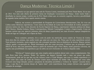 A primeira vez que apreciei uma aula de Técnica Limón, ministrada pelo Prof. Paulo Baeta, foi no ano
de 2012. Era uma aula aberta da primeira turma da Graduação Licenciatura em Dança. Achei muito lindo e
desafiador ao mesmo tempo. Lembro-me do Prof. Baeta relatar que, no semestre seguinte, haveria a possibilidade
da segunda turma também fazer aquela mesma ementa.
Todavia, me ocorreu a oportunidade do Programa de Licenciaturas Internacionais. Daí, fui viver em
Lisboa outras fabulosas experiências. Como aluno da Faculdade de Letras da Universidade de Lisboa, pesquisei o
universo teórico da Arte. Como discente da Escola Superior de Dança, experimentei inúmeras práticas de dança:
Balé Clássico, Martha Graham, Dança Contemporânea, Método Cunningham, Contato e Improvisação. Como ser
humano curioso que sou, apreciei inúmeras obras de dança [espetáculos] nos mais diversos espaços imagináveis,
desde um lago na Culturgest até a Ópera de Paris.
Nesse semestre, portanto, tive a sorte de poder me matricular nessa cadeira de Técnica de Limón.
Seria dois dias da semana, mas acabei tendo que optar por um único dia. Penso que foi uma experiência surreal.
Num primeiro momento, muita angústia por não conseguir perceber bem as dinâmicas da técnica. Braços, pernas,
cabeça, queda e recuperação etc. Muita informação para um corpo processar. Confesso que, no princípio, estava
difícil de levar, mas esse panorama alterou a partir do momento que o Prof. Baeta, numa generosa conversa, me
sugeriu uma possibilidade de experiência que me abriu um novo horizonte de vivência daquelas aulas.
“Divirta-se!” Jamais pensei que uma simples palavra poderia alterar todo o meu comportamento. Daí,
tudo ficou mais leve, gostoso, fluído. De repente, me deparei fazendo tudo e mais um pouco nas aulas.
Tecnicamente, pode até ser que não sou tão virtuoso como o Clyde Morgan, mas essa é a minha experiência e o
modo como meu corpo da conta da Técnica Limón nesse momento da minha vida. Gostaria que essas aulas
tivessem uma longa duração, porém o programa da disciplina possibilita a vivência de “apenas” sessenta horas.
Logo, o que fica é um enorme desejo de “quero mais”, pois experiências boas sempre deixam uma agradável
sensação de nostalgia.
 
