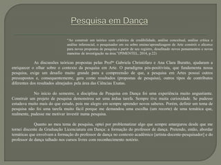 “Ao construir um teórico com critérios de credibilidade, análise conceitual, análise crítica e
análise inferencial, o pesquisador em ou sobre ensino/aprendizagem de Arte constrói o alicerce
para novas propostas de pesquisa a partir de seu registro, desafinado novos pensamentos e novas
maneiras de investigação na área.”(PIMENTEL, 2014, p.22)
As discussões teóricas propostas pelas Profas
. Gabriela Christófaro e Ana Clara Buratto, ajudaram a
enriquecer o olhar sobre o contexto da pesquisa em Arte. O paradigma pós-positivista, que fundamenta nossa
pesquisa, exige um desafio muito grande para a compreensão de que, a pesquisa em Artes possui outros
pressupostos e, consequentemente, gera como resultados (propostas de pesquisa), outros tipos de contributos
diferentes dos resultados almejados pela área das Ciências Exatas.
No início do semestre, a disciplina de Pesquisa em Dança foi uma experiência muito angustiante.
Construir um projeto de pesquisa demonstrou ser uma árdua tarefa. Sempre tive muita curiosidade. Se pudesse
estudava muito mais do que estudo, pois me alegro em sempre aprender novos saberes. Porém, definir um tema de
pesquisa não foi uma tarefa muito fácil porque me demandou uma escolha (um recorte) de uma temática que,
realmente, pudesse me motivar investir numa pesquisa.
Quanto ao meu tema de pesquisa, optei por problematizar algo que sempre amargurou desde que me
tornei discente da Graduação Licenciatura em Dança: a formação do professor de dança. Pretendo, então, abordar
temáticas que envolvam a formação do professor de dança no contexto acadêmico [artista-docente-pesquisador] e do
professor de dança talhado nos cursos livres com reconhecimento notório.
 