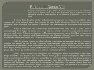 “Insisto que mais importante do que o desfecho do processo é o processo em si, pois normalmente
somos levados a objetivar nossas ações a ponto de fixarmos metas e finalidades que acabam
impedindo a vivência do próprio processo, do rico caminho a ser percorrido.” VIANNA, 2005,
p.100)
A ementa dessa disciplina foi algo verdadeiramente enriquecedor no meu percurso acadêmico desse
semestre. Vivi nessa prática de dança, dois momentos de muito desafio. O primeiro foi investir na proposta de
entrevistar a artista portuguesa Vera Mantero. A segunda foi criar uma cena dançada e apresentar minha proposta ao
grupo.
A ideia de entrevistar a Vera Mantero surgiu numa conversa com a Maria Emília e a Gisele. Depois de
autorizados pela Profa. Raquel Cavalcanti, fomos nós lá fazer o possível e o impossível para realizar uma entrevista
com essa grande artista. Tínhamos um gigantesco problema que ocasionava uma enorme dificuldade nesse processo.
Havia entre nós e a Vera Mantero o grande Oceano Atlântico, mas, felizmente, tínhamos a nosso favor toda a moderna
tecnologia de informação e comunicação (TICs) que aproxima as pessoas do mundo todo.
Então, foi somente preparar um plano, enfrentar os problemas que emergiram durante o processo e
trabalhar num material que não foi bem, exatamente, como desejamos, uma entrevista, mas um rico material
partilhado com a nossa turma. Ainda tenho dúvidas da aceitação da nossa proposta, apesar do feedback positivo da
Profª. Raquel, todavia, penso que a maior oportunidade desse processo foi para nós, os três alunos envolvidos nesse
projeto e pela docente que acreditou na nossa ideia a apoiou essa insana empreitada.
Quanto a criação da cena/célula coreográfica, esse foi um grande desafio. O que dançar? Como dançar?
Porque dançar? Não tinha percebido, mas desde o primeiro instante, já havia iniciado minha proposta. O processo foi
intenso, principalmente, pelo fato de ter focado num produto que nem mesmo tinha a noção exata do que desejaria. O
processo foi rico. Um vazio, uma angústia, pressão, desespero, choro, diálogos, ideia, preparação, apresentação da
proposta final. Felizmente, tudo correu bem. O aprendizado foi imensurável. Os aplausos também foram uma
experiência surreal. Jamais me esquecerei daquela cena, ver um a um se levantar e me aplaudir de pé. Para mim, não
tem explicação, somente muita alegria de poder viver momentos tão intensos.
 