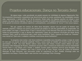Há algum tempo, venho percebendo um grande aumento da visibilidade de algumas Organizações Não-
Governamentais [associações comunitárias] que desenvolvem ações na sociais, geralmente, nas comunidades carentes
onde, supostamente, o poder público não de faz presente. Desde então, tive algumas questões em relação a esses
espaços, das quais destaco algumas. Em geral, são potenciais mercados de trabalho para professores de Arte. Também,
há um grande investimento em práticas esportivas e, principalmente, a possibilidade de “acesso” à Arte nesses espaços.
Daí que, quando tive notícias da oferta dessa disciplina, mesmo com um quadro de horários mais
amarrado, despertei o interesse em cursá-la, pois presumi que poderia ser uma boa oportunidade de compreender, um
pouco melhor, esse lugar: o Terceiro Setor. O que é o terceiro setor? Como funciona? Para que serve? Quais são as suas
rotinas de funcionamento? A que se destina tais organizações? Quais são os interesses envolvidos por detrás dessas
estruturas? Qual o perfil do profissional apto a atuar nessas Instituições? Qual o interesse do Estado em “fomentar”
essas iniciativas? Qual seria o verdadeiro contributo social dessas dessas Instituições?
As perguntas eram muitas e não foram totalmente respondidas nessa disciplina, porque o tempo de estudo
foi curto para um assunto de tamanha amplitude. Porém, o pouco tempo de trabalho que tivemos foram muito bem
aproveitados. A Profª. Ana Clara Buratto indicou vários textos para leitura, tivemos muitos debates nas aulas,
discutimos sobre Pedagogia de Projetos, entendemos um pouco sobre a estrutura por detrás desse universo denominado
Terceiro Setor e a sua relação com o Estado, e, também, tivemos quatro momentos incríveis nessa disciplina: uma
visita ao espaço da Quik Cidadania, uma visita à Escola Livre de Artes, Projeto Arena da Cultura da Prefeitura
Municipal de Belo Horizonte, uma intervenção [relato de experiência] do Prof. Arnaldo Alvarenga sobre sua
experiência com Dança e Terceira Idade e uma conversa com a psicóloga Cérise Alvarenga.
 