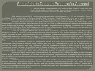 “[...] bem mais importante que mais importante do que conhecer o espírito é saber que o corpo existe, está aí
comigo e dependo dele para viver. Cada um começa a descobrir o próprio corpo, seu ritmo, e somente aí esse corpo
pode começar a dançar, interpretar, expressar-se.” (VIANNA, 2005, p.139)
Nesse semestre tive uma ideia de experimentar como a dança existe nos outros espaços da UFMG, para além da EBA. Diante da
possibilidade de cursar uma disciplina na Escola de Educação Física, Fisioterapia e Terapia Ocupacional, mesmo sem ter acesso à ementa da
disciplina, resolvi me matricular na disciplina de Seminário de Dança e Preparação Corporal, ministrada pela Profª. Elisângela Chaves.
Inicialmente, pensei que a disciplina seria algo de cunho mais prático, em que pudesse ter uma ideia mais pontual do que poderia
ser uma preparação corporal em dança, pensada no campo da Educação Física. Mas, fui surpreendido com uma ementa que propunha seminários,
através da intervenção de diversos profissionais envolvidos com dança e preparação corporal de bailarinos e artistas da cena. Na listagem
previamente disponibilizada, evidenciei que havia alguns professores do curso de Licenciatura em Dança da EBA e outros nomes que jamais havia
ouvido falar. Até então, tudo bem, parecia que seria uma interessante experiência.
A cada aula uma proposta diferente. Os convidados foram se sucedendo e, semana após semana, as questões foram surgindo.
Percebi que os alunos da Escola de Educação Física possuem uma grande dificuldade de viver algumas experiências corporais, em especial,
questões relacionadas ao toque. Também percebi que eles estão ancorados em um modelo de pensamento muito positivista e, se não tiver uma
fundamentação que comprove “cientificamente” os discursos e as experiências práticas, não serve. Daí surgiram questões em relação a Licenciatura
em Dança, pois, para muitos, o modelo adotado na EBA, fundamentado no paradigma pós-positivista, não válida às propostas de vivência em
dança.
Para mim, a experiência foi muito rica, principalmente, pelo fato de ser o único aluno da Licenciatura em Dança presente na sala e,
constantemente, atrair os olhares de muito dos colegas. Também, penso que a Profª. Elisângela Chaves foi muita feliz na opção de ofertar essa
disciplina. Em especial, apreciei o modo como ela conduziu a disciplina, principalmente, mediando os debates em sala de aula. Em muitos
momentos, ela se dispôs a advogar a favor da Licenciatura em Dança e, tal atitude, não agradou a muitos alunos do Curso de Educação Física.
Suponho, também, que eles podem aprender muito com as propostas “pouco científicas”, ou pós-positivistas, praticadas no curso de Graduação
Licenciatura em Dança , mas penso que o desafio maior seria vencer a ideia dicotômica de que há um corpo e uma mente.
Quanto ao que aprendi nessa disciplina, até então, não tenho uma resposta clara para o que seria uma preparação corporal em dança.
Somente sei que, são muitas as possibilidades de se preparar um corpo para a dança. Também percebi que diversos fatores devem ser mensurados,
antes de se planejar uma proposta de preparação corporal, em especial, quais corpos que dançam, com que intensidade, quais tipos de dança, quais
exigências técnicas etc.
Certamente, as variáveis são muitas e requerem um olhar muito cuidadoso, pois seria uma prática pensada para corpos humanos que
dançam e, supostamente, objetivam uma longevidade. Todavia, o mais interessante nesse processo foi perceber que a maior riqueza num processo
de preparação corporal consiste em duas situações: a primeira, pode está relacionada com a minha própria vivência corporal e a segunda, pode se
dar no esforço do diálogo com outras áreas, porque seria uma pretensão muito ousada querer dar conta daquilo que, por excelência, são temáticas
mais bem discutidas pelas outras áreas do saber.
 