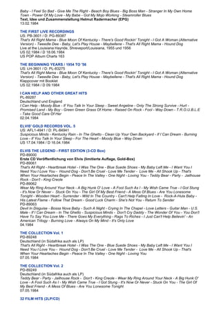 Baby - I Feel So Bad - Give Me The Right - Beach Boy Blues - Big Boss Man - Stranger In My Own Home
Town - Power Of My Love - My Babe - Got My Mojo Working - Steamroller Blues
Text, Idee und Zusammenstellung Helmut Radermacher (EPG)
13.02.1984

THE FIRST LIVE RECORDINGS
US: PB-3601 / D: PG-89387
That's All Right Mama - Blue Moon Of Kentucky - There's Good Rockin' Tonight - I Got A Woman (Alternative
Version) - Tweedle Dee - Baby, Let's Play House - Maybellene - That's All Right Mama - Hound Dog
Live at the Louisiana Hayride, Shreveport/Louisiana, 1955 und 1956
US 02.1984 / D 18.06.1984
US POP Album Charts 163

THE BEGINNING YEARS / 1954 TO '56
US: LH-3601 / D: PL-83275
That's All Right Mama - Blue Moon Of Kentucky - There's Good Rockin' Tonight - I Got A Woman (Alternative
Version) - Tweedle Dee - Baby, Let's Play House - Maybellene - That's All Right Mama - Hound Dog
Klappcover mit Booklet
US 02.1984 / D 09.1984

I CAN HELP AND OTHER GREAT HITS
PL-89287
Deutschland und England
I Can Help - Moody Blue - If You Talk In Your Sleep - Sweet Angeline - Only The Strong Survive - Hurt -
Promised Land - My Boy - Green Green Grass Of Home - Raised On Rock - Fool - Way Down - T.R.O.U.B.L.E
- Take Good Care Of Her
02.04.1984

ELVIS' GOLD RECORDS VOL. 5
US: AFL1-4941 / D: PL-84941
Suspicious Minds - Kentucky Rain - In The Ghetto - Clean Up Your Own Backyard - If I Can Dream - Burning
Love - If You Talk In Your Sleep - For The Heart - Moody Blue - Way Down
US 17.04.1984 / D 16.04.1984

ELVIS THE LEGEND - FIRST EDITION (3-CD Box)
PD-89000
Erste CD Veröffentlichung von Elvis (limitierte Auflage, Gold-Box)
PD-89061
That's All Right - Heartbreak Hotel - I Was The One - Blue Suede Shoes - My Baby Left Me - I Want You I
Need You I Love You - Hound Dog - Don't Be Cruel - Love Me Tender - Love Me - All Shook Up - That's
When Your Heartaches Begin - Peace In The Valley - One Night - Loving You - Teddy Bear - Party - Jailhouse
Rock - Don't - King Creole
PD-89062
Wear My Ring Around Your Neck - A Big Hunk O' Love - A Fool Such As I - My Wish Came True - I Got Stung
- It's Now Or Never - Stuck On You - The Girl Of My Best Friend - A Mess Of Blues - Are You Lonesome
Tonight - Wooden Heart - Surrender - Wild In The Country - Can't Help Falling In Love - Rock-A-Hula Baby -
His Latest Flame - Follow That Dream - Good Luck Charm - She's Not You - Return To Sender
PD-89063
Devil In Disguise - Bossa Nova Baby - Such A Night - Crying In The Chapel - Love Letters - Guitar Man - U.S.
Male - If I Can Dream - In The Ghetto - Suspicious Minds - Don't Cry Daddy - The Wonder Of You - You Don't
Have To Say You Love Me - There Goes My Everything - Rags To Riches - I Just Can't Help Believin' - An
American Trilogy - Burning Love - Always On My Mind - It's Only Love
04.1984

THE COLLECTION Vol. 1
PD-89248
Deutschland (in Südafrika auch als LP)
That's All Right - Heartbreak Hotel - I Was The One - Blue Suede Shoes - My Baby Left Me - I Want You I
Need You I Love You - Hound Dog - Don't Be Cruel - Love Me Tender - Love Me - All Shook Up - That's
When Your Heartaches Begin - Peace In The Valley - One Night - Loving You
07.05.1984

THE COLLECTION Vol. 2
PD-89249
Deutschland (in Südafrika auch als LP)
Teddy Bear - Party - Jailhouse Rock - Don't - King Creole - Wear My Ring Around Your Neck - A Big Hunk O'
Love - A Fool Such As I - My Wish Came True - I Got Stung - It's Now Or Never - Stuck On You - The Girl Of
My Best Friend - A Mess Of Blues - Are You Lonesome Tonight
07.05.1984

32 FILM HITS (2LP/CD)
 